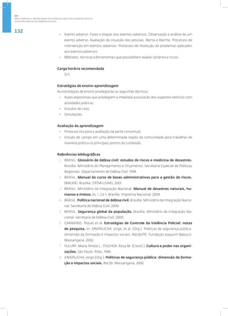 132
Disciplina: Análise de Cenários e Riscos
• Evento adverso. Fases e etapas dos eventos adversos. Observação e análise de um
evento adverso. Avaliação da situação das pessoas. Alerta e Alarme. Processos de
intervenção em eventos adversos. Processos de resolução de problemas aplicados
aos eventos adversos;
• Métodos, técnicas e ferramentas que possibilitem avaliar cenários e riscos.
Carga horária recomendada
12 h.
Estratégias de ensino-aprendizagem
As estratégias de ensino privilegiarão as seguintes técnicas:
• Aulas expositivas que privilegiem a imediata associação dos aspectos teóricos com
atividades práticas;
• Estudos de caso;
• Simulações.
Avaliação da aprendizagem
• Prova escrita para a avaliação da parte conceitual;
• Estudo de campo em uma determinada região da comunidade para trabalhar de
maneira prática os principais pontos do conteúdo.
Referências bibliográficas
1. BRASIL. Glossário de defesa civil: estudos de riscos e medicina de desastres.
Brasília: Ministério do Planejamento e Orçamento. Secretaria Especial de Políticas
Regionais. Departamento de Defesa Civil. 1998.
2. BRASIL. Manual do curso de bases administrativas para a gestão de riscos.
(BAGER). Brasília: OFDA-USAID, 2001.
3. BRASIL. Ministério da Integração Nacional. Manual de desastres naturais, hu-
manos e mistos. Vs. 1, 2 e 3. Brasília: Imprensa Nacional, 2004.
4. BRASIL. Política nacional de defesa civil. Brasília: Ministério da Integração Nacio-
nal. Secretaria de Defesa Civil, 2000.
5. BRASIL. Segurança global da população. Brasília: Ministério da Integração Na-
cional. Secretaria de Defesa Civil, 2000.
6. CARNEIRO, Piquet et al. Estratégias de Controle da Violência Policial: notas
de pesquisa. In: ZAVERUCHA, Jorge, et al. (Org.). Políticas de segurança pública:
dimensão da formação e impactos sociais. Recife/PE: Fundação Joaquim Nabuco:
Massangana, 2002.
7. FLEURY, Maria Tereza L.; FISCHER, Rosa M. (Coord.). Cultura e poder nas organi-
zações. São Paulo: Atlas, 1989.
8. ZAVERUCHA, Jorge (Org.). Políticas de segurança pública: dimensão da forma-
ção e impactos sociais. Recife: Massangana, 2002.
2.4
ÁREA TEMÁTICA IV - MODALIDADES DE GESTÃO DE CONFLITOS E EVENTOS CRÍTICOS
 