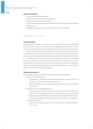 134
Disciplina: Gerenciamento Integrado de Crises e Desastres
Aspectos atitudinais
• Valorização do trabalho em equipe;
• ­
Respeito aos múltiplos protocolos de atuação;
• ­
Valorização dos critérios de julgamento;
• ­Consciência de ação continuada e complementar dos serviços de segurança pública
e defesa social;
• ­
Observância dos aspectos éticos no relacionamento com a Imprensa.
DESCRIÇÃO DA DISCIPLINA
Contextualização
Nas últimas décadas no Brasil, os profissionais de segurança pública têm sido frequente-
mente chamados a intervir em situações de alta complexidade, sejam de ordem criminal
ou não, cujas características especiais requerem posturas fora da rotina de suas atividades.
Desse modo, para responder às situações de crise e aos desastres em geral, é neces-
sário identificar, obter e aplicar não só recursos do sistema de segurança pública, mas
ainda integrar a participação de vários setores da sociedade civil, como é o caso da mídia.
É indispensável não apenas a gestão integrada desses problemas, mas, sobretudo
preparar os profissionais de segurança pública para aplicar e administrar os recursos
existentes, pois de nada adiantará a existência de organizações, estruturas e órgãos es-
pecíficos se esses profissionais de segurança pública não detiverem os conhecimentos
teóricos e práticos necessários para utilizá-los.
Objetivos da disciplina
Criar condições para que o profissional da área de segurança pública possa:
• Ampliar conhecimentos para:
— Compreender os elementos teóricos do gerenciamento integrado de crises e
desastres e do Sistema de Comando de Incidentes;
— Avaliar situações de risco a partir de cenários, de forma a intervir em even-
tos adversos.
• Desenvolver e exercitar habilidades para:
— Intervir por ocasião de crises e desastres, integrando as estruturas sistêmicas
existentes - Centro de gerenciamento de desastres (CGD), Gabinete de gestão
integrada (GGI), Gabinete de gerenciamento de crise (GGC) e Sistema de co-
mando de incidentes, de forma a preservar, prioritariamente, a vida humana.
• Fortalecer atitudes para:
— Valorizar a priorização da vida, a incolumidade física e a dignidade da pes-
soa humana.
2.4
ÁREA TEMÁTICA IV - MODALIDADES DE GESTÃO DE CONFLITOS E EVENTOS CRÍTICOS
 