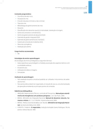 135
Disciplina: Gerenciamento Integrado de Crises e Desastres
Conteúdo programático
• Ocorrência de alto risco;
• Situação de crise;
• Crise de natureza criminal ou não-criminal;
• Tipos de crise;
• Metodologia de gerenciamento de crise;
• Desastre;
• Classificação dos desastres quanto à intensidade, à evolução e à origem;
• Centro de comando e controle (CCC);
• Centro de gerenciamento de desastre (CGD);
• Gabinete de gestão integrada (GGI);
• Gabinete de gerenciamento de crise (GGC);
• Sistema de comando de incidentes (SCI);
• Plano de contingência;
• Avaliação pós evento.
Carga horária recomendada
• 18h.
Estratégias de ensino-aprendizagem
As estratégias de ensino privilegiarão as seguintes técnicas:
• Aulas expositivas que privilegiem a imediata associação dos aspectos teóricos com
as atividades práticas;
• Estudo de caso;
• Utilização de vídeos e imagens;
• Simulações.
Avaliação da aprendizagem
• Para avaliação da parte conceitual poderão ser utilizados instrumentos de avalia-
ção escritos;
• Para parte prática deverá ser organizado um estudo de caso ou uma dramatização
de operações envolvendo os principais pontos do conteúdo.
Referências bibliográficas
1. ABIQUIM, DepartamentoTécnico, comissão deTransportes. Manual para atendi-
mento de emergências com produtos perigosos. 5. ed. São Paulo, 2006.
2. BRASIL. Ministério da Integração Nacional. Manual de desastres naturais, hu-
manos e mistos. Vs. 1, 2 e 3. Brasília: Imprensa Nacional, 2004.
3. BRASIL. Política nacional de defesa civil. Brasília: Ministério da Integração Nacio-
nal. Secretaria de Defesa Civil, 2000.
4. FORSYTH, Frederick. O negociador, tradução de Aulyde Soares Rodrigues. Rio de
Janeiro. Editora Record, 1989.
2.4
ÁREA TEMÁTICA IV - MODALIDADES DE GESTÃO DE CONFLITOS E EVENTOS CRÍTICOS
 