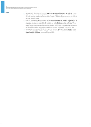 136
Disciplina: Gerenciamento Integrado de Crises e Desastres
5. MONTEIRO, Roberto das Chagas. Manual de Gerenciamento de Crises. Minis-
tério da Justiça. Academia Nacional de Polícia. 7ª Edição. Departamento de Polícia
Federal. Brasília, 2004.
6. SOUZA, Wanderley Mascarenhas de. Gerenciamento de crises: negociação e
atuação de grupos especiais de polícia na solução de eventos críticos. Mono-
grafia do Curso deAperfeiçoamento de Oficiais - CAO-II/95. Polícia Militar do Estado
de São Paulo. Centro de Aperfeiçoamento e Estudos Superiores. São Paulo, 1995.
7. THOMÉ, Ricardo Lemos; SALIGNAC,Angelo Oliveira. O Gerenciamento das Situa-
ções Policiais Críticas. Editoras Gênesis, 2001.
2.4
ÁREA TEMÁTICA IV - MODALIDADES DE GESTÃO DE CONFLITOS E EVENTOS CRÍTICOS
 
