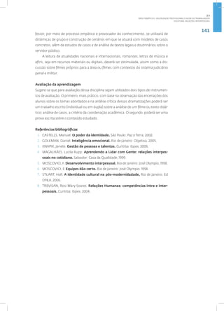 141
Disciplina: Relações Interpessoais
fessor, por meio de processo empático e provocador do conhecimento, se utilizará de
dinâmicas de grupo e construção de cenários em que se atuará com modelos de casos
concretos, além de estudos de casos e de análise de textos legais e doutrinários sobre o
servidor público.
A leitura de atualidades nacionais e internacionais, romances, letras de música e
afins, seja em recursos materiais ou digitais, deverá ser estimulada, assim como a dis-
cussão sobre filmes próprios para a área ou filmes com contextos do sistema judiciário
penal e militar.
Avaliação da aprendizagem
Sugere-se que para avaliação dessa disciplina sejam utilizados dois tipos de instrumen-
tos de avaliação. O primeiro, mais prático, com base na observação das encenações dos
alunos sobre os temas abordados e na análise crítica dessas dramatizações poderá ser
um trabalho escrito (individual ou em dupla) sobre a análise de um filme ou texto didá-
tico; análise de casos, a critério da coordenação acadêmica. O segundo, poderá ser uma
prova escrita sobre o conteúdo estudado.
Referências bibliográficas
1. CASTELLS, Manuel. O poder da identidade. São Paulo: Paz e Terra, 2002.
2. GOLEMAN, Daniel. Inteligência emocional. Rio de Janeiro: Objetiva, 2005.
3. KNAPIK, Janete. Gestão de pessoas e talentos. Curitiba: Ibpex, 2006.
4. MAGALHÃES. Lucila Rupp. Aprendendo a Lidar com Gente: relações interpes-
soais no cotidiano. Salvador: Casa da Qualidade, 1999.
5. MOSCOVICI, F. Desenvolvimento interpessoal. Rio de Janeiro: José Olympio, 1998.
6. MOSCOVICI, F. Equipes dão certo. Rio de Janeiro: José Olympio. 1994.
7. STUART, Hall. A identidade cultural na pós-modernidadade, Rio de Janeiro. Ed
DP&A, 2006.
8. TREVISAN, Rosi Mary Soares. Relações Humanas: competências intra e inter-
pessoais. Curitiba: Ibpex, 2004.
2.5
ÁREA TEMÁTICA V- VALORIZAÇÃO PROFISSIONAL E SAÚDE DO TRABALHADOR
 