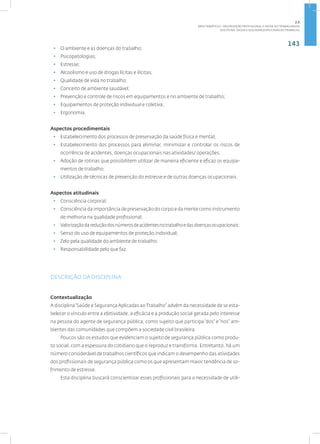 143
Disciplina: Saúde e Segurança Aplicadas ao Trabalho
• O ambiente e as doenças do trabalho;
• Psicopatologias;
• Estresse;
• Alcoolismo e uso de drogas lícitas e ilícitas;
• Qualidade de vida no trabalho;
• Conceito de ambiente saudável;
• Prevenção e controle de riscos em equipamentos e no ambiente de trabalho;
• Equipamentos de proteção individual e coletiva;
• Ergonomia.
Aspectos procedimentais
• Estabelecimento dos processos de preservação da saúde física e mental;
• Estabelecimento dos processos para eliminar, minimizar e controlar os riscos de
ocorrência de acidentes, doenças ocupacionais nas atividades/ operações;
• Adoção de rotinas que possibilitem utilizar de maneira eficiente e eficaz os equipa-
mentos de trabalho;
• Utilização de técnicas de prevenção do estresse e de outras doenças ocupacionais.
Aspectos atitudinais
• Consciência corporal;
• Consciência da importância de preservação do corpo e da mente como instrumento
de melhoria na qualidade profissional;
• Valorizaçãodareduçãodosnúmerosdeacidentesnotrabalhoedasdoençasocupacionais;
• Senso do uso de equipamentos de proteção individual;
• Zelo pela qualidade do ambiente de trabalho;
• Responsabilidade pelo que faz.
DESCRIÇÃO DA DISCIPLINA
Contextualização
A disciplina“Saúde e SegurançaAplicadas ao Trabalho” advém da necessidade de se esta-
belecer o vínculo entre a efetividade, a eficácia e a produção social gerada pelo interesse
na pessoa do agente de segurança pública, como sujeito que participa“dos” e“nos” am-
bientes das comunidades que compõem a sociedade civil brasileira.
Poucos são os estudos que evidenciam o sujeito de segurança pública como produ-
to social, com a espessura do cotidiano que o reproduz e transforma. Entretanto, há um
número considerável de trabalhos científicos que indicam o desempenho das atividades
dos profissionais de segurança pública como os que apresentam maior tendência de so-
frimento de estresse.
Esta disciplina buscará conscientizar esses profissionais para a necessidade de utili-
2.5
ÁREA TEMÁTICA V- VALORIZAÇÃO PROFISSIONAL E SAÚDE DO TRABALHADOR
 