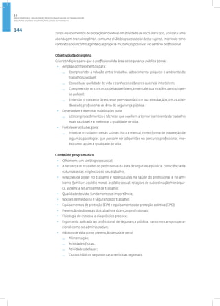 144
Disciplina: Saúde e Segurança Aplicadas ao Trabalho
zar os equipamentos de proteção individual em atividade de risco. Para isso, utilizará uma
abordagem transdisciplinar, com uma visão biopsicossocial desse sujeito, inserindo-o no
contexto social como agente que propicia mudanças positivas no cenário profissional.
Objetivos da disciplina
Criar condições para que o profissional da área de segurança pública possa:
• Ampliar conhecimentos para:
— Compreender a relação entre trabalho, adoecimento psíquico e ambiente de
trabalho saudável;
— Conceituar qualidade de vida e conhecer os fatores que nela interferem;
— Compreender os conceitos de saúde/doença mental e sua incidência no univer-
so policial;
— Entender o conceito de estresse pós-traumático e sua vinculação com as ativi-
dades do profissional da área de segurança pública.
• Desenvolver e exercitar habilidades para:
— Utilizar procedimentos e técnicas que auxiliem a tornar o ambiente de trabalho
mais saudável e a melhorar a qualidade de vida.
• Fortalecer atitudes para:
— Priorizar o cuidado com as saúdes física e mental, como forma de prevenção de
algumas patologias que possam ser adquiridas no percurso profissional, me-
lhorando assim a qualidade de vida.
Conteúdo programático
• O homem: um ser biopsicossocial;
• A natureza do trabalho do profissional da área de segurança pública: consciência da
natureza e das exigências do seu trabalho;
• Relações de poder no trabalho e repercussões na saúde do profissional e no am-
biente familiar: assédio moral, assédio sexual, relações de subordinação hierárqui-
ca, violência no ambiente de trabalho;
• Qualidade de vida: fundamentos e importância;
• Noções de medicina e segurança do trabalho;
• Equipamentos de proteção (EPI) e equipamentos de proteção coletiva (EPC);
• Prevenção de doenças do trabalho e doenças profissionais;
• Fisiologia do estresse e diagnóstico precoce;
• Ergonomia aplicada ao profissional de segurança pública, tanto no campo opera-
cional como no administrativo;
• Hábitos de vida como prevenção de saúde geral:
— Alimentação;
— Atividades físicas;
— Atividades de lazer;
— Outros hábitos segundo características regionais.
2.5
ÁREA TEMÁTICA V- VALORIZAÇÃO PROFISSIONAL E SAÚDE DO TRABALHADOR
 