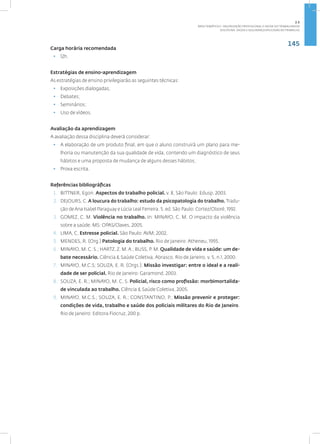 145
Disciplina: Saúde e Segurança Aplicadas ao Trabalho
Carga horária recomendada
• 12h.
Estratégias de ensino-aprendizagem
As estratégias de ensino privilegiarão as seguintes técnicas:
• Exposições dialogadas;
• Debates;
• Seminários;
• Uso de vídeos.
Avaliação da aprendizagem
A avaliação dessa disciplina deverá considerar:
• A elaboração de um produto final, em que o aluno construirá um plano para me-
lhoria ou manutenção da sua qualidade de vida, contendo um diagnóstico de seus
hábitos e uma proposta de mudança de alguns desses hábitos;
• Prova escrita.
Referências bibliográficas
1. BITTNER, Egon. Aspectos do trabalho policial. v. 8, São Paulo: Edusp, 2003.
2. DEJOURS, C. A loucura do trabalho: estudo da psicopatologia do trabalho. Tradu-
ção deAna Isabel Paraguay e Lúcia Leal Ferreira. 5. ed. São Paulo: Cortez/Oboré, 1992.
3. GOMEZ, C. M. Violência no trabalho. In: MINAYO, C. M. O impacto da violência
sobre a saúde. MS: OPAS/Claves, 2005.
4. LIMA, C. Estresse policial. São Paulo: AVM; 2002.
5. MENDES, R. (Org.) Patologia do trabalho. Rio de Janeiro: Atheneu, 1995.
6. MINAYO, M. C. S.; HARTZ, Z. M.A.; BUSS, P. M. Qualidade de vida e saúde: um de-
bate necessário. Ciência & Saúde Coletiva, Abrasco, Rio de Janeiro, v. 5, n.1, 2000.
7. MINAYO, M.C.S; SOUZA, E. R. (Orgs.). Missão investigar: entre o ideal e a reali-
dade de ser policial. Rio de Janeiro: Garamond, 2003.
8. SOUZA, E. R.; MINAYO, M. C. S. Policial, risco como profissão: morbimortalida-
de vinculada ao trabalho. Ciência & Saúde Coletiva, 2005.
9. MINAYO, M.C.S.; SOUZA, E. R.; CONSTANTINO, P.; Missão prevenir e proteger:
condições de vida, trabalho e saúde dos policiais militares do Rio de Janeiro.
Rio de Janeiro: Editora Fiocruz, 200 p.
2.5
ÁREA TEMÁTICA V- VALORIZAÇÃO PROFISSIONAL E SAÚDE DO TRABALHADOR
 