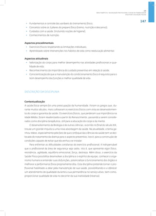 147
Disciplina: Educação Física21
• Fundamentos e controle das variáveis do treinamento físico;
• Conceitos sobre os 3 pilares do preparo físico (treino, nutrição e descanso);
• Cuidados com a saúde. (incluindo noções de higiene);
• Conhecimentos de nutrição.
Aspectos procedimentais
• Exercícios físicos respeitando as limitações individuais;
• Aprendizado sobre intervenções nos hábitos de vida como reeducação alimentar.
Aspectos atitudinais
• Valorização do corpo para melhor desempenho nas atividades profissionais e qua-
lidade de vida;
• Reconhecimento da importância do cuidado preventivo em relação à saúde;
• Conscientização de que a manutenção do condicionamento físico é requisito para o
bom desempenho das funções e melhor qualidade de vida.
DESCRIÇÃO DA DISCIPLINA
Contextualização
A saúde física sempre foi uma preocupação da humanidade. Foram os gregos que, du-
rante muitos séculos, mais cultivaram os exercícios físicos com vista ao desenvolvimen-
to do corpo e garantia da saúde. Os exercícios físicos, que perderam sua importância na
Idade Média, foram revalorizados a partir do Renascimento, passando a serem conside-
rados como disciplina terapêutica, útil para a educação do corpo e da mente.
O desenvolvimento da Biologia e de outras ciências, ocorrido no final do século XIX,
trouxe um grande impulso a uma nova abordagem da saúde. Na atualidade, o tema ga-
nhou relevo, especialmente pelo fato de que o enfoque das ciências da saúde tem se des-
locado do tratamento da doença para o aspecto preventivo, isto é, para a construção de
condições capazes de evitar que ela venha a se instalar.
Para enfrentar as dificuldades cotidianas do exercício profissional, é indispensável
que o profissional da área de segurança seja sadio, isto é, que apresente vigor físico,
resistência, agilidade, equilíbrio emocional, força, destreza. Além disso, o exercício da
Saúde Física possibilita desenvolver a disciplina e o espírito de equipe, conhecer o orga-
nismo humano e entender suas disfunções, potencializar o funcionamento dos órgãos e
melhorar a performance física propriamente dita. Esta disciplina pretende tornar o pro-
fissional habilitado a zelar pela manutenção de sua saúde, possibilitando-o a oferecer
um atendimento de qualidade durante a sua permanência no serviço ativo, bem como,
proporcionar qualidade de vida no decorrer da sua inatividade (reserva).
2.5
ÁREA TEMÁTICA V- VALORIZAÇÃO PROFISSIONAL E SAÚDE DO TRABALHADOR
 