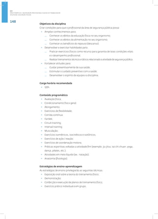 148
Disciplina: Educação Física21
Objetivos da disciplina
Criar condições para que o profissional da área de segurança pública possa:
• Ampliar conhecimentos para:
— Conhecer os efeitos da educação física no seu organismo;
— Conhecer os efeitos da alimentação no seu organismo;
— Conhecer os benefícios do repouso (descanso).
• Desenvolver e exercitar habilidades para:
— Praticar exercícios físicos como recurso para garantia de boas condições vitais
e o desempenho profissional;
— Realizartreinamentostécnicosetáticosrelacionadoaatividadedesegurançapública.
• Fortalecer atitudes para:
— Cuidar preventivamente de sua saúde;
— Estimular o cuidado preventivo com a saúde;
— Desenvolver o espírito de equipe e a disciplina.
Carga horária recomendada
• 120h.
Conteúdo programático
• Avaliação física;
• Condicionamento físico geral;
• Alongamento;
• Exercícios de flexibilidade;
• Corrida contínua;
• Fartlek;
• Circuit training;
• Interval training;
• Musculação;
• Exercícios isométricos, isocinéticos e isotônicos;
• Exercícios de ação / reação;
• Exercícios de coordenação motora;
• Práticas esportivas voltadas a atividade fim (exemplo: jiu jitsu; tai chi chuan, yoga,
dança, pilates, etc.);
• Atividades em meio líquido (ex.: natação);
• Anatomia (fisiologia).
Estratégias de ensino-aprendizagem
As estratégias de ensino privilegiarão as seguintes técnicas:
• Exposição oral sobre a teoria do treinamento físico;
• Demonstração;
• Confecção e execução de planos de treinamento físico;
• Exercício prático individual e em grupo.
2.5
ÁREA TEMÁTICA V- VALORIZAÇÃO PROFISSIONAL E SAÚDE DO TRABALHADOR
 