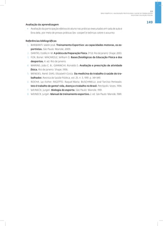 149
Disciplina: Educação Física21
Avaliação da aprendizagem
• Avaliação da participação efetiva do aluno nas práticas executadas em sala de aula e
fora dela, por meio de provas práticas (ex: cooper) e teóricas sobre o assunto.
Referências bibliográficas
1. BARBANTI, Valdir José. Treinamento Esportivo: as capacidades motoras, os es-
portistas. São Paulo: Manole, 2009.
2. DANTAS,EstélioH.M.A prática da Preparação Física.5ªEd.RiodeJaneiro:Shape,2003.
3. FOX, Boner; MACARDLE, William D. Bases fisiológicas da Educação Física e dos
desportos. 4. ed. Rio de Janeiro.
4. MARINS, João C. B.; GIANNCHI, Ronaldo S. Avaliação e prescrição de atividade
física. Rio de Janeiro: Shape, 1996.
5. MENDES, René; DIAS, Elizabeth Costa. Da medicina do trabalho à saúde do tra-
balhador. Revista de Saúde Pública, vol. 25, n. 5, 1991. p. 341-349.
6. ROCHA, Lys Esther; RIGOTTO, Raquel Maria; BUSCHINELLI, José Tarcísio Penteado.
Isto é trabalho de gente? vida, doença e trabalho no Brasil. Petrópolis:Vozes, 1994.
7. WEINECK, Jurgen. Biologia do esporte. São Paulo: Manole, 1991.
8. WEINECK, Jurgen. Manual de treinamento esportivo. 2. ed. São Paulo: Manole, 1989.
2.5
ÁREA TEMÁTICA V- VALORIZAÇÃO PROFISSIONAL E SAÚDE DO TRABALHADOR
 