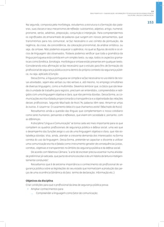 153
Disciplina: Língua e Comunicação
Na segunda, composta pela morfologia, estudamos a estrutura e a formação das pala-
vras, suas classes e seus mecanismos de reflexão: substantivo, adjetivo, artigo, numeral,
pronome, verbo, advérbio, preposição, conjunção e interjeição. Para compreendermos
os significados do emaranhado de palavras que surgem em nossos pensamentos, que
transmitimos para nos comunicar, se faz necessário o uso correto da pontuação, da
regência, da crase, da concordância, da colocação pronominal, da análise sintática, ou
seja, da sintaxe. Não podemos esquecer o apêndice, no qual as figuras de estilo e os ví-
cios de linguagem são observados. Todavia podemos verificar que toda a gramática da
língua portuguesa está contida em um simples texto, ou seja, todos os aspectos grama-
ticais como fonética, fonologia, morfologia e sintaxe estão presentes em qualquer texto.
Considerando esta afirmação se faz necessário que o estudo para fins de formação do
profissional de segurança pública ocorra dentro do próprio contexto da segurança públi-
ca, ou seja, aplicado à função.
Dessa forma, a íngua portuguesa se compõe e se faz necessária no uso diário de nos-
sas atividades, sejam elas verbais ou não verbais e, até mesmo, no emprego simultâneo
de diversas linguagens, como a multimídia. Devemos lembrar que, os fatos que são leva-
dos à unidade de trabalho para registro, precisam ser entendidos, compreendidos e redi-
gidos com uma linguagem objetiva e clara, que não permita dúvidas. Dessa forma, as co-
municações escrita e falada proporcionarão a transparência e a objetividade das relações
desses profissionais. Segundo Machado de Assis “As palavras têm sexo. Amam-se umas
às outras. E casam-se. O casamento delas é o que chamamos estilo” (Machado de Assis).
Ressaltamos ainda a questão das línguas que complementam o nosso cotidiano
como seres humanos, pensantes e reflexivos, que vivem em sociedade e, portanto, com
as diferenças.
A disciplina“Língua e Comunicação” se torna cada vez mais importante para os que
compõem os quadros profissionais de segurança pública e defesa social, uma vez que
o desempenho das funções exige o uso de uma linguagem objetiva e clara, que não es-
tabeleça dúvidas. Visa, ainda, atender a crescente demanda dos interessados na forma
correta do uso da linguagem. Dessa forma, pretende-se capacitar o discente a utilizar
uma comunicação escrita e falada como instrumento gerador de consequências justas,
corretas, objetivas e transparentes no âmbito da segurança pública e da defesa social.
De acordo com Mattoso Câmara,“a arte de escrever precisa assentar numa ativida-
de preliminar já radicada, que parte do ensino escolar e de um hábito de leitura inteligen-
temente conduzido”.
Ressaltamos que é de extrema importância o conhecimento do profissional de se-
gurança pública sobre as legislações do seu estado que normatizam a produção das pe-
ças de uma ocorrência (dinâmica do fato, termo de declaração, informação etc.).
Objetivos da disciplina
Criar condições para que o profissional da área de segurança pública possa:
• Ampliar conhecimentos para:
— Compreender a linguagem como fator de comunicação;
2.6
ÁREA TEMÁTICA VI - COMUNICAÇÃO, INFORMAÇÃO E TECNOLOGIAS EM SEGURANÇA PÚBLICA
 