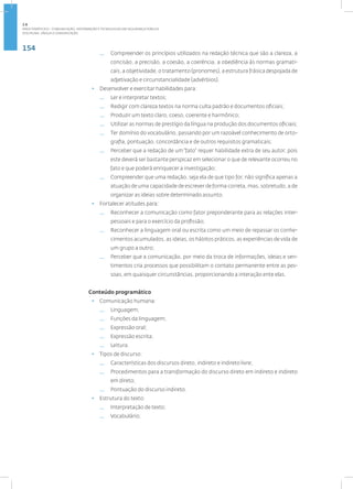154
Disciplina: Língua e Comunicação
— Compreender os princípios utilizados na redação técnica que são a clareza, a
concisão, a precisão, a coesão, a coerência, a obediência às normas gramati-
cais, a objetividade, o tratamento (pronomes), a estrutura frásica despojada de
adjetivação e circunstancialidade (advérbios).
• Desenvolver e exercitar habilidades para:
— Ler e interpretar textos;
— Redigir com clareza textos na norma culta padrão e documentos oficiais;
— Produzir um texto claro, coeso, coerente e harmônico;
— Utilizar as normas de prestígio da língua na produção dos documentos oficiais;
— Ter domínio do vocabulário, passando por um razoável conhecimento de orto-
grafia, pontuação, concordância e de outros requisitos gramaticais;
— Perceber que a redação de um“fato” requer habilidade extra de seu autor, pois
este deverá ser bastante perspicaz em selecionar o que de relevante ocorreu no
fato e que poderá enriquecer a investigação;
— Compreender que uma redação, seja ela de que tipo for, não significa apenas a
atuação de uma capacidade de escrever de forma correta, mas, sobretudo, a de
organizar as ideias sobre determinado assunto.
• Fortalecer atitudes para:
— Reconhecer a comunicação como fator preponderante para as relações inter-
pessoais e para o exercício da profissão;
— Reconhecer a linguagem oral ou escrita como um meio de repassar os conhe-
cimentos acumulados, as ideias, os hábitos práticos, as experiências de vida de
um grupo a outro;
— Perceber que a comunicação, por meio da troca de informações, ideias e sen-
timentos cria processos que possibilitam o contato permanente entre as pes-
soas, em quaisquer circunstâncias, proporcionando a interação ente elas.
Conteúdo programático
• Comunicação humana:
— Linguagem;
— Funções da linguagem;
— Expressão oral;
— Expressão escrita;
— Leitura.
• Tipos de discurso:
— Características dos discursos direto, indireto e indireto livre;
— Procedimentos para a transformação do discurso direto em indireto e indireto
em direto;
— Pontuação do discurso indireto.
• Estrutura do texto:
— Interpretação de texto;
— Vocabulário;
2.6
ÁREA TEMÁTICA VI - COMUNICAÇÃO, INFORMAÇÃO E TECNOLOGIAS EM SEGURANÇA PÚBLICA
 