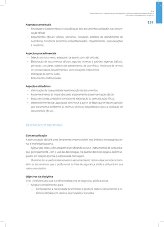 157
Disciplina: Documentação Técnica31
Aspectos conceituais
• Finalidade e Características e classificação dos documentos utilizados na comuni-
cação oficial;
• Documentos oficiais: ofícios, portarias, circulares, boletins de atendimento de
ocorrência, históricos de termos circunstanciados, requerimentos, comunicações
e relatórios;
Aspectos procedimentais
• Seleção do documento adequado de acordo com a finalidade;
• Elaboração de documentos oficiais,segundo normas e padrões vigentes (ofícios,
portarias, circulares, boletins de atendimento, de ocorrência, históricos de termos
circunstanciados, requerimentos, comunicações e relatórios);
• Utilização da norma culta;
• Documentos institucionais.
Aspectos atitudinais
• Valorização da boa qualidade na elaboração de documentos;
• Reconhecimento da importância do arquivamento da comunicação oficial;
• Busca de clareza, precisão e concisão na elaboração da comunicação oficial;
• Desenvolvimento da capacidade de síntese a partir de fatos que ensejam a produ-
ção documental conforme as normas técnicas estabelecidas para a produção de
documentos oficiais.
DESCRIÇÃO DA DISCIPLINA
Contextualização
A comunicação oficial é uma ferramenta imprescindível nos âmbitos intraorganizacio-
nal e interorganizacional.
Apesar das instituições estarem diversificando os seus instrumentos de comunica-
ção, principalmente, com o uso das tecnologias, há padrões técnicos legais a serem se-
guidos em relação à forma e a eficácia da mensagem.
O ensino dos aspectos relacionados à documentação técnica deve considerar tam-
bém os documentos que o profissional da área de segurança pública utilizará em sua
rotina de trabalho.
Objetivos da disciplina
Criar condições para que o profissional da área de segurança pública possa:
• Ampliar conhecimentos para:
— Compreender a necessidade de conhecer e produzir textos e documentos e re-
latórios oficiais com clareza, objetividade e concisão.
2.6
ÁREA TEMÁTICA VI - COMUNICAÇÃO, INFORMAÇÃO E TECNOLOGIAS EM SEGURANÇA PÚBLICA
 