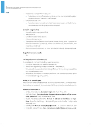 158
Disciplina: Documentação Técnica31
• Desenvolver e exercitar habilidades para:
— Redigir documentos oficiais, observando as normas gramaticais da língua por-
tuguesa com suas características e finalidade.
• Fortalecer atitudes para:
— Reconhecer a comunicação como fator preponderante para as relações huma-
nas e para o exercício do compromisso profissional.
Conteúdo programático
• Uso da linguagem na redação oficial;
• Textos técnicos;
• Características dos textos oficiais;
• Pronomes de tratamento;
• Tipos de documentos (ofícios, comunicações, despachos, portarias, circulares, bo-
letins de atendimento, ocorrências, termos circunstanciados, requerimentos, me-
morandos e relatórios);
• Outros documentos utilizados na rotina de trabalho na área de segurança pública.
Carga horária recomendada
• 12h.
Estratégia de ensino-aprendizagem
As estratégias de ensino privilegiarão as seguintes técnicas:
• Exposições dialogadas com auxílio de audiovisuais;
• Textos sobre segurança pública que favoreçam a interpretação;
• Simulações de situações do cotidiano do profissional da área de segurança pública
para uso da linguagem oral;
• Produção de documentos e comunicações oficiais com base nas rotinas dos profis-
sionais da área de segurança pública.
Avaliação de aprendizagem
Aavaliaçãoserárealizadanodecorrerdasatividades,deformacontínuapormeiodaelabo-
ração de documentos a partir de modelos, e ao final do curso haverá uma avaliação escrita.
Referências bibliográficas
1. ABREU, Antonio Suárez. Curso de redação. São Paulo: Ática, 1994.
2. BELTRÃO, Odacir. Correspondência: linguagem & comunicação: oficial,empre-
sarial, particular. 22. ed. São Paulo: Atlas, 2004.
3. BRASIL. Presidência da República. Manual de redação da Presidência da Repú-
blica. Gilmar Ferreira Mendes e Nestor José Forster Júnior. Brasília: Presidência da
República, 2002.
4. COSTA, José M. Manual de redação profissional. 3. ed. Campinas: Millenium, 2007.
5. HERDADE, Márcio Mendes. Novo manual de redação: básica, concursos, vesti-
2.6
ÁREA TEMÁTICA VI - COMUNICAÇÃO, INFORMAÇÃO E TECNOLOGIAS EM SEGURANÇA PÚBLICA
 
