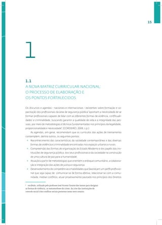 15
1.1
A NOVA MATRIZ CURRICULAR NACIONAL:
O PROCESSO DE ELABORAÇÃO E
OS PONTOS FORTALECIDOS
Os discursos e agendas - nacionais e internacionais - existentes sobre formação e ca-
pacitação dos profissionais da área de segurança pública“apontam a necessidade de se
formar profissionais capazes de lidar com as diferentes formas de violência, conflituali-
dades1
e criminalidade, buscando garantir a qualidade de vida e a integridade das pes-
soas, por meio de metodologias e técnicas fundamentadas nos princípios da legalidade,
proporcionalidade e necessidade”. (CORDEIRO, 2008, s.p.).
As agendas, em geral, recomendam que os currículos das ações de treinamento
contemplem, dentre outros, os seguintes pontos:
• Reconhecimento das características da sociedade contemporânea e das diversas
formas de violência e criminalidade encontradas nos espaços urbanos e rurais.
• Compreensão das formas de organização do Estado Moderno e dos papéis das ins-
tituições de segurança pública, dos seus profissionais e da sociedade na construção
de uma cultura de paz para a humanidade.
• Atuação a partir de metodologias que orientem o enfoque comunitário, a colabora-
ção e integração das ações de justiça e segurança.
• Desenvolvimento de competências e habilidades que favoreçam um perfil profissio-
nal que seja capaz de: comunicar-se de forma efetiva; relacionar-se com a comu-
nidade; mediar conflitos; atuar proativamente pautado nos princípios dos Direitos
1
vocábulo, utilizado pelo professor José Vicente Tavares dos Santos para designar
as formas de violência, as metamorfoses do crime, da crise das instituições de
controle social e dos conﬂitos sociais presentes nesse novo cenário.
1
 