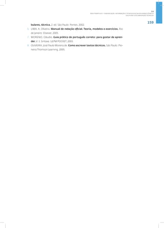 159
Disciplina: Documentação Técnica31
bulares, técnica. 2. ed. São Paulo: Pontes, 2002.
6. LIMA, A. Oliveira. Manual de redação oficial. Teoria, modelos e exercícios. Rio
de Janeiro: Elsevier, 2005.
7. MORENO, Cláudio. Guia prático de português correto: para gostar de apren-
der. V. 3. Sintaxe. L&PM POCKET, 2003.
8. OLIVEIRA, José Paulo Moreira de. Como escrever textos técnicos. São Paulo: Pio-
neira Thomson Learning, 2005.
2.6
ÁREA TEMÁTICA VI - COMUNICAÇÃO, INFORMAÇÃO E TECNOLOGIAS EM SEGURANÇA PÚBLICA
 