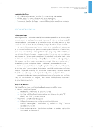 161
Disciplina: Telecomunicações
Aspectos atitudinais
• Reconhecer a telecomunicação como apoio às atividades operacionais;
• Clareza, precisão e concisão na transmissão das mensagens;
• Respostas a situações de elevado estresse, utilizando sistema de telecomunicação.
DESCRIÇÃO DA DISCIPLINA
Contextualização
Desde os primórdios, a comunicação é essencial no desenvolvimento do ser humano como
um todo. A partir da Revolução Industrial, a necessidade de sistemas de comunicação foi
marcante para dar continuidade ao desenvolvimento que se iniciava. Durante as duas
guerras mundiais, os meios de comunicação tiveram papel fundamental nos resultados.
No mundo globalizado em que vivemos, nos tornamos a cada dia mais dependentes
de sistemas de comunicação, que se veem obrigados ao aprimoramento constante, dian-
te das novas necessidades que vão surgindo a cada dia. A segurança pública também vive
esta realidade. O Estado é obrigado a realizar grandes investimentos nesta área, cujo foco
principal deve ser o aprimoramento dos sistemas de comunicação para fazer frente à ação
de criminosos e tornar a comunicação entre profissionais e instituições de segurança pú-
blica cada vez mais dinâmica. Um sistema de comunicação eficiente e moderno pode re-
duzir a necessidade de aumento de efetivo, o que significa economia para o Estado.
Por meio da disciplina Telecomunicações é possível colocar o aluno a par da realida-
de no que se refere as comunicações dentro de sua instituição, apresentando os fatores
positivos e negativos, as virtudes e as dificuldades, para que tenha condições de decidir
diante das adversidades que lhe são apresentadas durante o seu trabalho diário.
O aprendizado é essencial para o discente, pois isto irá refletir na sua vida profissio-
nal, já que continuamente será obrigado a tirar o melhor proveito possível dos sistemas
de comunicação disponíveis.
Objetivo da disciplina
Criar condições para que o profissional da área de segurança pública possa:
• Ampliar conhecimentos para:
— Identificar os fundamentos da telecomunicação;
— Conhecer o alfabeto fonético internacional, dos números, do código“Q”;
— Identificar as tipificações de ocorrência.
• Desenvolver e exercitar habilidades para:
— Utilizar adequadamente os equipamentos disponibilizados;
— Utilizar o alfabeto fonético internacional, dos números, do código “Q” no pro-
cesso de comunicação;
— Preencher corretamente o boletim de ocorrência e os arquivos relacionados
aos sistemas de comunicação.
2.6
ÁREA TEMÁTICA VI - COMUNICAÇÃO, INFORMAÇÃO E TECNOLOGIAS EM SEGURANÇA PÚBLICA
 