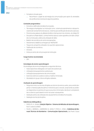 162
Disciplina: Telecomunicações
• Fortalecer atitudes para:
— Reconhecer o papel da tecnologia da comunicação para apoio às atividades
dos profissionais da área de segurança pública.
Conteúdo programático
• Conceito e definições de telecomunicações;
• Tecnologias empregadas na instituição como: sistema de atendimento e despacho,
sistema de rastreamento de viaturas, sistemas para verificação de veículos e pessoas;
• Pronúncia das palavras do alfabeto fonético internacional, dos números, do código“Q”;
• Disciplina na“Rede Rádio”; conhecimentos básicos sobre aparelhos de rádio utiliza-
dos na instituição; prática de utilização de rádio;
• Boletim de ocorrência do centro de operações;
• Atendimento telefônico emergencial -190/193/197;
• Toques de campainha utilizados nos quartéis operacionais;
• Tipificação de ocorrência;
• Intranet;
• Visita ao centro de comunicação da instituição.
Carga horária recomendada
• 20h.
Estratégias de ensino-aprendizagem
As estratégias de ensino privilegiarão as seguintes técnicas:
• Aulas expositivas dialogadas com apoio de audiovisual;
• Utilização de equipamentos audiovisuais;
• Utilização de equipamentos de comunicação;
• Exercícios teóricos e práticos sobre a matéria ministrada;
• Atividades em grupo, leitura dirigida e debates.
Avaliação da aprendizagem
• Perguntas orais e ou escritas dirigidas aos alunos durante as aulas, procurando des-
pertar o interesse pela disciplina e motivá-los para o estudo, propiciando ao profes-
sor diagnosticar os pontos em que os assuntos ministrados não foram compreendi-
dos e sobre os quais deverá insistir nas aulas subsequentes;
• Avaliação prática da utilização dos equipamentos de telecomunicações;
• Avaliação escrita da disciplina.
Referências bibliográficas
1. DOCA, R. H., Ondas. Coleção Objetivo - Sistema de Métodos deAprendizagem,
livro 11, editora CERED.
2. FILHO, J., BORGES, J., BARREIRA, N., KASAI,T, STECK, S., SENA, J. Coletânea de Ma-
nuais Técnicos de Bombeiros - Comunicações Operacionais. São Paulo: Corpo
2.6
ÁREA TEMÁTICA VI - COMUNICAÇÃO, INFORMAÇÃO E TECNOLOGIAS EM SEGURANÇA PÚBLICA
 