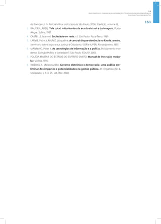 163
Disciplina: Telecomunicações
de Bombeiros da Polícia Militar do Estado de São Paulo, 2006. 1ª edição, volume 13.
3. BAUDRILLARD J. Tela total: mito-ironias da era do virtual e da imagem. Porto
Alegre: Sulina, 1997.
4. CASTELLS, Manuel. Sociedade em rede. v.1. São Paulo: Paz e Terra, 1999.
5. LARVIE, Patrick; MUNIZ, Jacqueline. A central disque-denúncia no Rio de Janeiro.
Seminário sobre Segurança, Justiça e Cidadania. ISER e IUPER. Rio de Janeiro, 1997.
6. MANNING, Peter K. As tecnologias de informação e a polícia. Policiamento mo-
derno. Coleção Polícia e Sociedade 7. São Paulo: EDUSP, 2003.
7. POLÍCIA MILITAR DO ESTADO DO ESPÍRITO SANTO. Manual de instrução modu-
lar. Vitória, 1995.
8. RUEDIGER, Marco Aurélio. Governo eletrônico e democracia: uma análise pre-
liminar dos impactos e potencialidades na gestão pública. In: Organizações &
Sociedade, v. 9, n. 25, set./dez. 2002.
2.6
ÁREA TEMÁTICA VI - COMUNICAÇÃO, INFORMAÇÃO E TECNOLOGIAS EM SEGURANÇA PÚBLICA
 