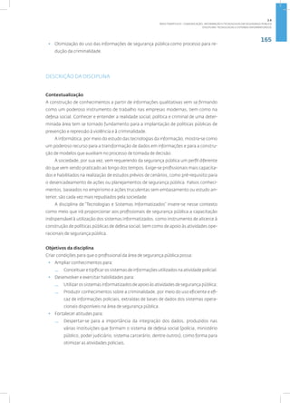 165
Disciplina: Tecnologias e Sistemas Informatizados
• Otimização do uso das informações de segurança pública como processo para re-
dução da criminalidade.
DESCRIÇÃO DA DISCIPLINA
Contextualização
A construção de conhecimentos a partir de informações qualitativas vem se firmando
como um poderoso instrumento de trabalho nas empresas modernas, bem como na
defesa social. Conhecer e entender a realidade social, política e criminal de uma deter-
minada área tem se tornado fundamento para a implantação de políticas públicas de
prevenção e repressão à violência e à criminalidade.
A informática, por meio do estudo das tecnologias da informação, mostra-se como
um poderoso recurso para a transformação de dados em informações e para a constru-
ção de modelos que auxiliam no processo de tomada de decisão.
A sociedade, por sua vez, vem requerendo da segurança pública um perfil diferente
do que vem sendo praticado ao longo dos tempos. Exige-se profissionais mais capacita-
dos e habilitados na realização de estudos prévios de cenários, como pré-requisito para
o desencadeamento de ações ou planejamentos de segurança pública. Falsos conheci-
mentos, baseados no empirismo e ações truculentas sem embasamento ou estudo an-
terior, são cada vez mais repudiados pela sociedade.
A disciplina de “Tecnologias e Sistemas Informatizados” insere-se nesse contexto
como meio que irá proporcionar aos profissionais de segurança pública a capacitação
indispensável à utilização dos sistemas informatizados, como instrumento de alicerce à
construção de políticas públicas de defesa social, bem como de apoio às atividades ope-
racionais de segurança pública.
Objetivos da disciplina
Criar condições para que o profissional da área de segurança pública possa:
• Ampliar conhecimentos para:
— Conceituar e tipificar os sistemas de informações utilizados na atividade policial.
• Desenvolver e exercitar habilidades para:
— Utilizar os sistemas informatizados de apoio às atividades de segurança pública;
— Produzir conhecimentos sobre a criminalidade, por meio do uso eficiente e efi-
caz de informações policiais, extraídas de bases de dados dos sistemas opera-
cionais disponíveis na área de segurança pública.
• Fortalecer atitudes para:
— Despertar-se para a importância da integração dos dados, produzidos nas
várias instituições que formam o sistema de defesa social (polícia, ministério
público, poder judiciário, sistema carcerário, dentre outros), como forma para
otimizar as atividades policiais.
2.6
ÁREA TEMÁTICA VI - COMUNICAÇÃO, INFORMAÇÃO E TECNOLOGIAS EM SEGURANÇA PÚBLICA
 