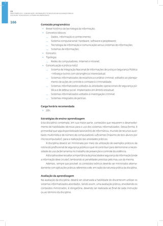 166
Disciplina: Tecnologias e Sistemas Informatizados
Conteúdo programático
• Breve histórico da tecnologia da informação;
• Conceitos básicos:
— Dados, informação e conhecimento;
— Sistema computacional: hardware, software e peopleware;
— Tecnologia da informação e comunicação versus sistemas de informações;
— Sistemas de Informações:
• Conceito;
• Tipologia.
— Redes de computadores, Internet e intranet.
• Conceituação e prática no(s):
— Sistema de Integração Nacional de Informações de Justiça e Segurança Pública
- Infoseg e outros com abrangência interestadual;
— Sistemas informatizados de estatística e análise criminal, voltados ao planeja-
mento de ações de controle e combate à criminalidade;
— Sistemas informatizados voltados às atividades operacionais de segurança pú-
blica e de defesa social, implantados em âmbito estadual;
— Sistemas informatizados voltados à investigação criminal;
— Sistemas integrados de perícias.
Carga horária recomendada
• 20h.
Estratégias de ensino-aprendizagem
Esta disciplina contempla, em sua maior parte, conteúdos que requerem o desenvolvi-
mento de habilidades técnicas para o uso dos sistemas informatizados. Dessa forma, é
primordial que seja disponibilizado laboratório de informática, munido de recursos auxi-
liares multimídia e de número de computadores suficientes (máximo de dois alunos por
microcomputador), para a realização das atividades práticas.
A disciplina deverá ser ministrada por meio da utilização de exemplos práticos da
rotina do profissional de segurança pública o que irá contribuir para demonstrar a neces-
sidade do uso da ferramenta no trabalho de prevenção e controle da violência.
Adisciplinadeveressaltaraimportânciadaprivacidadeesegurançadainformação(onde
a informação deve circular), lembrando as penalidades previstas pelo mau uso da mesma.
Ademais, sempre que possível, os conteúdos teóricos deverão ser ministrados alterna-
damente com aplicações práticas referentes a ele, em razão da natureza prática da disciplina.
Avaliação da aprendizagem
Na avaliação da disciplina, deverá ser observada a habilidade do discente em utilizar os
sistemas informatizados abordados. Sendo assim, uma avaliação prática, envolvendo os
conteúdos ministrados, é obrigatória, devendo ser realizada ao final de cada instrução
ou ao término da disciplina.
2.6
ÁREA TEMÁTICA VI - COMUNICAÇÃO, INFORMAÇÃO E TECNOLOGIAS EM SEGURANÇA PÚBLICA
 