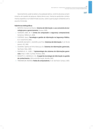 167
Disciplina: Tecnologias e Sistemas Informatizados
Opcionalmente, pode-se adotar uma avaliação teórica, na forma de prova conven-
cional ou de trabalho de pesquisa. Neste último caso, intenta-se aprofundar conheci-
mentos específicos num determinado assunto, sobre o qual se julgue condizente com o
assunto ministrado.
Referências bibliográficas
1. BATISTA, Emerson de Oliveira. Sistema de Informação: o uso consciente da tec-
nologia para o gerenciamento. Saraiva, 2006.
2. FERREIRA LIMA, M. P. Crimes de computador e segurança computacional.
Campinas: Millenium, 2008.
3. FURTADO, Vasco. Tecnologia e gestão da informação na Segurança Pública.
(s.l.): Garamond, 2002.
4. LAUDON, Kenneth C.; LAUDON, Jane Price. Sistemas de informação. 4. ed. Rio de
Janeiro: LTC, 1999.
5. OLIVEIRA, Djalma de Pinho Rebouças de. Sistemas de informações gerenciais.
São Paulo: Atlas, 2005.
6. RAVANELLO, A.; IUBEL, F. Epistemologia dos sistemas de informações geren-
ciais. Anais. II SBSI. Curitiba: Positivo, 2006.
7. ROSSETTI, A.; MORALES, A. B.; O papel da tecnologia da informação na gestão
do conhecimento. Ciência da Informação, Brasília, 2007.
8. TANENBAUM;ANDREW. Redes de computadores. 4. ed. São Paulo: Campus, 2003.
2.6
ÁREA TEMÁTICA VI - COMUNICAÇÃO, INFORMAÇÃO E TECNOLOGIAS EM SEGURANÇA PÚBLICA
 