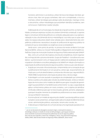 A NOVA MATRIZ CURRICULAR NACIONAL: O PROCESSO DE ELABORAÇÃO E OS PONTOS FORTALECIDOS
16
Humanos; administrar o uso da força; utilizar técnicas e tecnologias não letais; ge-
renciar crises; lidar com grupos vulneráveis; lidar com a complexidade, o risco e a
incerteza; utilizar tecnologias para planejar ações de prevenção; investigar crimes
e solucioná-los; utilizar metodologias que possibilitem identificar problemas, bem
como buscar, implementar e avaliar soluções.
A efetivação de um currículo exige uma relação de congruência entre: as intenciona-
lidades contextuais expressas nos fatos do cotidiano (dimensão contextual); os aportes
legais e conceituais (dimensão política) e as condições adequadas para a sua operacio-
nalização no dia a dia (dimensão técnico-metodológica). Isso indica que as ações reali-
zadas nos espaços educativos devem estar voltadas para o desenvolvimento das com-
petências profissionais necessárias à atuação do profissional de segurança pública no
contexto em que as necessidades e as exigências sociais se estabelecem.
Sendo assim, como ponto de partida, no processo de revisão da Matriz Curricular
Nacional (MCN), utilizou-se o Estudo Profissiográfico e Mapeamento de Competências:
Perfil dos Cargos das Insitutições Estaduais de Segurança Pública elaborado pela SENASP.
Mas, como um currículo não é apenas uma lista de competências, foram organiza-
dos, ao longo de todo o processo de revisão, Grupos deTrabalhos2
- consultivos e/ou ava-
liativos - que funcionaram como um“espaço plural e coletivo de socialização de saberes”
e ajudaram a fortalecer as escolhas pedagógicas da SENASP em relação a formação e a
capacitação do profissional da área de segurança pública. Sobre as quais cabe destacar:
• A opção por uma visão crítica da educação, comprometida com a concepção de que
o profissional em formação é um ser que pensa, sente e age, situacionalmente, de
modo que o currículo deve fortalecer a simbiose dos três eixos que, segundo BALES-
TRERI (1998), fundamentam a formação do policial: ético, técnico e legal.
• A abordagem curricular pautada no paradigma da complexidade que contemple a
teoria e a prática articuladas pela inclusão da problematização, tendo as metodo-
logias de ensino ativo como modelos de referência para gerar situações de aprendi-
zagem que possibilitem a“transferência de conhecimento”, ou seja, a capacidade de
aplicar conhecimentos prévios em novos contextos, com o objetivo de identificar
similitudes e diferenças para agir na nova situação, gerando, portanto, adaptação a
quaisquer situações inerentes às competências profissionais e as novas competên-
cias que se fizerem necessárias.
• A construção de“um modelo de segurança do cidadão”, que abranja políticas sociais
e projetos sociais preventivos, protagonizados pela articulação de diferentes forças
sociais: administrações públicas, associações, terceiro setor, escolas, etc.
• A ideia de que a implantação do currículo abranja uma organização pautada em ei-
2
por ser um documento de abrangência nacional e exigir a construção de consenso, a
metodologia utilizada no trabalho de revisão da MCN privilegiou a participação de diversos
atores envolvidos no processo de formação dos profissionais da área de segurança pública,
bem como de áreas específicas, dentre elas: Inteligência, Perícia, Força Nacional de Segurança
Pública (FNSP), Rede de Altos Estudos em Segurança Pública (RENAESP), dentre outros.
1.1
 