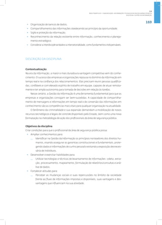 169
Disciplina: Gestão da Informação
• Organização de bancos de dados;
• Compartilhamento das informações obedecendo ao princípio da oportunidade;
• Sigilo e proteção da informação;
• Reconhecimento da relação existente entre informação, conhecimento e planeja-
mento estratégico;
• Considerarainterdisciplinaridadeeaintersetorialidade,comofundamentosindispensáveis.
DESCRIÇÃO DA DISCIPLINA
Contextualização
Na era da informação, a maior e mais duradoura vantagem competitiva vem do conhe-
cimento. O sucesso das empresas e organizações repousa no domínio da informação em
tempo real e na confiança dos relacionamentos. Elas precisam reunir pessoas qualifica-
das, confiáveis e com elevado espírito de trabalho em equipe, capazes de atuar remota-
mente e ter ampla autonomia para tomada de decisões em relação às tarefas.
Nesse cenário, a Gestão da Informação é uma ferramenta fundamental para que as
empresas e organizações consigam ser bem-sucedidas. A capacidade de compartilha-
mento de mensagens e informações em tempo real e de conversão das informações em
conhecimento são as competências mais vitais para qualquer organização na atualidade.
O fenômeno da criminalidade e sua expansão demandam a mobilização de novos
recursos tecnológicos e legais de controle disponíveis pelo Estado, bem como uma nova
formatação na metodologia de ação dos profissionais da área de segurança pública.
Objetivos da disciplina
Criar condições para que o profissional da área de segurança pública possa:
• Ampliar conhecimentos para:
— Identificar na Gestão da Informação os princípios norteadores dos direitos hu-
manos, visando assegurar as garantias constitucionais e fundamentais, prote-
gendo dados e informações de cunho pessoal e evitando a exposição desneces-
sária de indivíduos.
• Desenvolver e exercitar habilidades para:
— Utilizar tecnologias e técnicas de levantamento de informações: coleta, extra-
ção, processamento, mapeamento, formulação de relatórios/consultas e aná-
lise de dados.
• Fortalecer atitudes para:
— Perceber as mudanças sociais e suas repercussões no âmbito da sociedade
frente ao fluxo de informações impostas e disponíveis, suas vantagens e des-
vantagens que influenciam na sua atividade.
2.6
ÁREA TEMÁTICA VI - COMUNICAÇÃO, INFORMAÇÃO E TECNOLOGIAS EM SEGURANÇA PÚBLICA
 