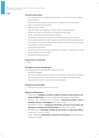 170
Disciplina: Gestão da Informação
Conteúdo programático
• As características da sociedade contemporânea: o conhecimento como diferen­
cial competitivo;
• As demandas da sociedade contemporânea: o resgate da dimensão humana;
• Dado, informação e conhecimento;
• A gestão da informação;
• Tipos de análises: de inteligência, criminal, operacional e investigativa;
• A análise criminal e sua articulação com a gestão da informação;
• Coleta, mapeamento e análise de dados e difusão;
• Tecnologias e softwares que auxiliam na produção e gestão do conhecimento;
• Técnicas de levantamento de informações e indicadores de interesse da defesa social;
• A informação como fator estratégico para tomada de decisão e elaboração de polí-
ticas públicas na área de segurança;
• Redes de relacionamentos;
• Conceitos básicos sobre SQL (Structured Query Language - linguagem de consulta
estruturada para banco de dados);
• As diferentes“data warehouses ”.
Carga horária recomendada
• 20 h.
Estratégias de ensino-aprendizagem
As estratégias de ensino privilegiarão as seguintes técnicas:
• Exposição dialogada;
• Utilização dos diferentes bancos de dados informatizados disponíveis na organiza-
ção para a produção do conhecimento por meio da análise relacional de dados;
• Apresentação de textos e vídeos relacionados à disciplina.
Avaliação da aprendizagem
• Avaliação escrita dos conteúdos da disciplina.
Referências bibliográficas
1. CEPIK, Marco. Inteligência e políticas públicas: dinâmicas operacionais e con-
dições de legitimação. Security and Defense Studies Review. Rio de Janeiro.
2. CÔRTES, S. da C., PORCARO, R. M., LIFSCHITZ, S. Mineração de Dados - Funcio-
nalidades, Técnicas e Abordagens. PUC - RIO Inf, 2002.
3. DAVENPORT, Thomas H. Ecologia da informação: por que só a tecnologia não
basta para o sucesso na era da informação. São Paulo: Futura, 1998.
4. FURTADO, Vasco. Tecnologia e Gestão da Informação na Segurança Pública.
Rio de Janeiro: Garamond, 2002.
5. HAN J., KAMBER M. Data Mining: Concepts and Techniques. Morgan Kaufmann
Publishers. Inc, 2001.
2.6
ÁREA TEMÁTICA VI - COMUNICAÇÃO, INFORMAÇÃO E TECNOLOGIAS EM SEGURANÇA PÚBLICA
 