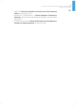 171
Disciplina: Gestão da Informação
6. KAHN,Túlio. Índices de criminalidade: construção e usos na área de segurança
pública. Revista do Ilanud 2, 1997.
7. MONARD, M. C. e BARANAUSKAS, J. A. Sistemas Inteligentes: Fundamentos e
Aplicações, capítulo Conceitos sobre Aprendizado de Máquina, pp. 89-114. Editora
Manole, 2003
8. OLIVEIRA, Jayr Figueiredo de. Sistemas de Informação versus tecnologias da in-
formação: um impasse empresarial. São Paulo: Érica, 2004.
2.6
ÁREA TEMÁTICA VI - COMUNICAÇÃO, INFORMAÇÃO E TECNOLOGIAS EM SEGURANÇA PÚBLICA
 