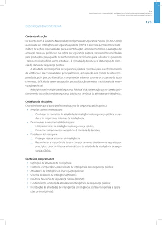 173
Disciplina: Inteligência de Segurança Pública
DESCRIÇÃO DA DISCIPLINA
Contextualização
De acordo com a Doutrina Nacional de Inteligência de Segurança Pública (DENISP 2010)
a atividade de inteligência de segurança pública (ISP) é o exercício permanente e siste-
mático de ações especializadas para a identificação, acompanhamento e avaliação de
ameaças reais ou potenciais na esfera da segurança pública, basicamente orientadas
para produção e salvaguarda de conhecimentos necessários para subsidiar os governos
- tanto em nível federal, como estadual -, à tomada de decisões e a elaboração de políti-
cas de planos de segurança pública.
A atividade de inteligência de segurança pública contribui para o enfrentamento
da violência e da criminalidade, principalmente, em relação aos crimes de alta com-
plexidade, pois procura identificar, compreender e tornar patente os aspectos da ação
criminosa, difíceis de serem detectados pela utilização de meios tradicionais de inves-
tigação policial.
Adisciplinade“InteligênciadeSegurançaPública”visaàorientaçãoparaocorretoposi-
cionamento do profissional de segurança pública na temática da atividade de inteligência.
Objetivos da disciplina
Criar condições para que o profissional da área de segurança pública possa:
• Ampliar conhecimentos para:
— Conhecer os conceitos da atividade de inteligência de segurança pública, as re-
des e os respectivos sistemas de inteligência.
• Desenvolver e exercitar habilidades para:
— Utilizar técnicas de inteligência de segurança pública;
— Produzir conhecimentos necessários à tomada de decisões.
• Fortalecer atitudes para:
— Proteger redes e sistemas de inteligência.
— Reconhecer a importância de um comportamento devidamente regrado por
princípios, características e valores éticos da atividade de inteligência de segu-
rança pública.
Conteúdo programático
• Definição de atividade de inteligência;
• Histórico e importância da atividade de inteligência para segurança pública;
• Atividades de inteligência X investigação policial;
• Sistema Brasileiro de Inteligência (SISBIN);
• Doutrina Nacional de Segurança Pública (DNISP);
• Fundamentos jurídicos da atividade de inteligência de segurança pública;
• Introdução às atividades de inteligência (inteligência, contrainteligência e opera-
ções de inteligência);
2.6
ÁREA TEMÁTICA VI - COMUNICAÇÃO, INFORMAÇÃO E TECNOLOGIAS EM SEGURANÇA PÚBLICA
 
