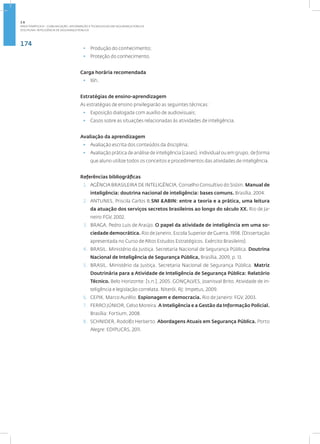 174
Disciplina: Inteligência de Segurança Pública
• Produção do conhecimento;
• Proteção do conhecimento.
Carga horária recomendada
• 16h.
Estratégias de ensino-aprendizagem
As estratégias de ensino privilegiarão as seguintes técnicas:
• Exposição dialogada com auxílio de audiovisuais;
• Casos sobre as situações relacionadas às atividades de inteligência.
Avaliação da aprendizagem
• Avaliação escrita dos conteúdos da disciplina;
• Avaliação prática de análise de inteligência (cases), individual ou em grupo, de forma
que aluno utilize todos os conceitos e procedimentos das atividades de inteligência.
Referências bibliográficas
1. AGÊNCIA BRASILEIRA DE INTELIGÊNCIA, Conselho Consultivo do Sisbin. Manual de
inteligência: doutrina nacional de inteligência: bases comuns. Brasília, 2004.
2. ANTUNES, Priscila Carlos B.SNI &ABIN: entre a teoria e a prática, uma leitura
da atuação dos serviços secretos brasileiros ao longo do século XX. Rio de Ja-
neiro:FGV, 2002.
3. BRAGA, Pedro Luis de Araújo. O papel da atividade de inteligência em uma so-
ciedade democrática. Rio de Janeiro, Escola Superior de Guerra, 1998. (Dissertação
apresentada no Curso de Altos Estudos Estratégicos. Exército Brasileiro).
4. BRASIL. Ministério da Justiça. Secretaria Nacional de Segurança Pública. Doutrina
Nacional de Inteligência de Segurança Pública, Brasília, 2009, p. 13.
5. BRASIL. Ministério da Justiça. Secretaria Nacional de Segurança Pública. Matriz
Doutrinária para a Atividade de Inteligência de Segurança Pública: Relatório
Técnico. Belo Horizonte: [s.n.], 2005. GONÇALVES, Joanisval Brito. Atividade de in-
teligência e legislação correlata. Niterói, RJ: Impetus, 2009.
6. CEPIK, Marco Aurélio. Espionagem e democracia. Rio de Janeiro: FGV, 2003.
7. FERRO JÚNIOR, Celso Moreira. A Inteligência e a Gestão da Informação Policial.
Brasília: Fortium, 2008.
8. SCHNIDER, Rodolfo Herberto. Abordagens Atuais em Segurança Pública. Porto
Alegre: EDIPUCRS, 2011.
2.6
ÁREA TEMÁTICA VI - COMUNICAÇÃO, INFORMAÇÃO E TECNOLOGIAS EM SEGURANÇA PÚBLICA
 