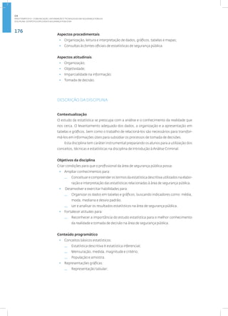 176
Disciplina: Estatística Aplicada à Segurança Pública41
Aspectos procedimentais
• Organização, leitura e interpretação de dados, gráficos, tabelas e mapas;
• Consultas às fontes oficiais de estatísticas de segurança pública.
Aspectos atitudinais
• Organização;
• Objetividade;
• Imparcialidade na informação;
• Tomada de decisão.
DESCRIÇÃO DA DISCIPLINA
Contextualização
O estudo da estatística se preocupa com a análise e o conhecimento da realidade que
nos cerca. O levantamento adequado dos dados, a organização e a apresentação em
tabelas e gráficos, bem como o trabalho de relacioná-los são necessários para transfor-
má-los em informações úteis para subsidiar os processos de tomada de decisões.
Esta disciplina tem caráter instrumental preparando os alunos para a utilização dos
conceitos, técnicas e estatísticas na disciplina de Introdução à Análise Criminal.
Objetivos da disciplina
Criar condições para que o profissional da área de segurança pública possa:
• Ampliar conhecimentos para:
— Conceituarecompreenderostermosdaestatísticadescritivautilizadosnaelabo-
ração e interpretação das estatísticas relacionadas à área de segurança pública.
• Desenvolver e exercitar habilidades para:
— Organizar os dados em tabelas e gráficos, buscando indicadores como: média,
moda, mediana e desvio padrão.
— Ler e analisar os resultados estatísticos na área de segurança pública.
• Fortalecer atitudes para:
— Reconhecer a importância do estudo estatística para o melhor conhecimento
da realidade e tomada de decisão na área de segurança pública.
Conteúdo programático
• Conceitos básicos estatísticos:
— Estatística descritiva X estatística inferencial;
— Mensuração, medida, magnitude e critério;
— População e amostra.
• Representações gráficas:
— Representação tabular;
2.6
ÁREA TEMÁTICA VI - COMUNICAÇÃO, INFORMAÇÃO E TECNOLOGIAS EM SEGURANÇA PÚBLICA
 