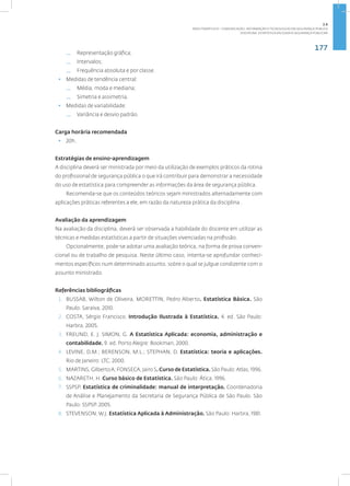 177
Disciplina: Estatística Aplicada à Segurança Pública41
— Representação gráfica;
— Intervalos;
— Frequência absoluta e por classe.
• Medidas de tendência central:
— Média, moda e mediana;
— Simetria e assimetria.
• Medidas de variabilidade:
— Variância e desvio padrão.
Carga horária recomendada
• 20h.
Estratégias de ensino-aprendizagem
A disciplina deverá ser ministrada por meio da utilização de exemplos práticos da rotina
do profissional de segurança pública o que irá contribuir para demonstrar a necessidade
do uso de estatística para compreender as informações da área de segurança pública.
Recomenda-se que os conteúdos teóricos sejam ministrados alternadamente com
aplicações práticas referentes a ele, em razão da natureza prática da disciplina .
Avaliação da aprendizagem
Na avaliação da disciplina, deverá ser observada a habilidade do discente em utilizar as
técnicas e medidas estatísticas a partir de situações vivenciadas na profissão.
Opcionalmente, pode-se adotar uma avaliação teórica, na forma de prova conven-
cional ou de trabalho de pesquisa. Neste último caso, intenta-se aprofundar conheci-
mentos específicos num determinado assunto, sobre o qual se julgue condizente com o
assunto ministrado.
Referências bibliográficas
1. BUSSAB, Wilton de Oliveira, MORETTIN, Pedro Alberto. Estatística Básica. São
Paulo: Saraiva, 2010.
2. COSTA, Sérgio Francisco. Introdução Ilustrada à Estatística. 4. ed. São Paulo:
Harbra, 2005.
3. FREUND, E. J. SIMON, G. A Estatística Aplicada: economia, administração e
contabilidade. 9. ed. Porto Alegre: Bookman, 2000.
4. LEVINE, D.M.; BERENSON, M.L.; STEPHAN, D. Estatística: teoria e aplicações.
Rio de Janeiro: LTC, 2000.
5. MARTINS, GilbertoA; FONSECA, Jairo S.Curso de Estatística.São Paulo:Atlas, 1996.
6. NAZARETH, H. Curso básico de Estatística. São Paulo: Ática, 1996.
7. SSPSP. Estatística de criminalidade: manual de interpretação. Coordenadoria
de Análise e Planejamento da Secretaria de Segurança Pública de São Paulo. São
Paulo: SSPSP. 2005.
8. STEVENSON, W.J. Estatística Aplicada à Administração. São Paulo: Harbra, 1981.
2.6
ÁREA TEMÁTICA VI - COMUNICAÇÃO, INFORMAÇÃO E TECNOLOGIAS EM SEGURANÇA PÚBLICA
 
