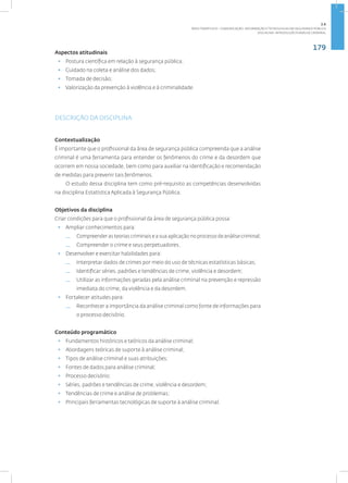179
Disciplina: Introdução à Análise Criminal
Aspectos atitudinais
• Postura científica em relação à segurança pública;
• Cuidado na coleta e análise dos dados;
• Tomada de decisão;
• Valorização da prevenção à violência e à criminalidade.
DESCRIÇÃO DA DISCIPLINA
Contextualização
É importante que o profissional da área de segurança pública compreenda que a análise
criminal é uma ferramenta para entender os fenômenos do crime e da desordem que
ocorrem em nossa sociedade, bem como para auxiliar na identificação e recomendação
de medidas para prevenir tais fenômenos.
O estudo dessa disciplina tem como pré-requisito as competências desenvolvidas
na disciplina Estatística Aplicada à Segurança Pública.
Objetivos da disciplina
Criar condições para que o profissional da área de segurança pública possa:
• Ampliar conhecimentos para:
— Compreender as teorias criminais e a sua aplicação no processo de análise criminal;
— Compreender o crime e seus perpetuadores.
• Desenvolver e exercitar habilidades para:
— Interpretar dados de crimes por meio do uso de técnicas estatísticas básicas;
— Identificar séries, padrões e tendências de crime, violência e desordem;
— Utilizar as informações geradas pela análise criminal na prevenção e repressão
imediata do crime, da violência e da desordem.
• Fortalecer atitudes para:
— Reconhecer a importância da análise criminal como fonte de informações para
o processo decisório.
Conteúdo programático
• Fundamentos históricos e teóricos da análise criminal;
• Abordagens teóricas de suporte à análise criminal;
• Tipos de análise criminal e suas atribuições;
• Fontes de dados para análise criminal;
• Processo decisório;
• Séries, padrões e tendências de crime, violência e desordem;
• Tendências de crime e análise de problemas;
• Principais ferramentas tecnológicas de suporte à análise criminal.
2.6
ÁREA TEMÁTICA VI - COMUNICAÇÃO, INFORMAÇÃO E TECNOLOGIAS EM SEGURANÇA PÚBLICA
 