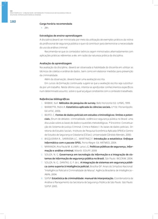 180
Disciplina: Introdução à Análise Criminal
Carga horária recomendada
• 24h.
Estratégias de ensino-aprendizagem
A disciplina deverá ser ministrada por meio da utilização de exemplos práticos da rotina
do profissional de segurança pública o que irá contribuir para demonstrar a necessidade
do uso da análise criminal.
Recomenda-se que os conteúdos teóricos sejam ministrados alternadamente com
aplicações práticas referentes a ele, em razão da natureza prática da disciplina.
Avaliação da aprendizagem
Na avaliação da disciplina, deverá ser observada a habilidade do discente em utilizar as
técnicas de coletas e análise de dados, bem como em elaborar medidas para prevenção
da criminalidade.
Além da observação, deverá haver uma avaliação escrita.
Em cursos de formação continuada sugere-se que a avaliação escrita seja substituí-
da por um trabalho. Neste último caso, intenta-se aprofundar conhecimentos específicos
num determinado assunto, sobre o qual se julgue condizente com o conteúdo trabalhado.
Referências bibliográficas
1. BABBIE, Earl. Métodos de pesquisa de survey. Belo Horizonte:Ed. UFMG, 1999.
2. BARBETTA, PedroA. Estatística aplicada às ciências sociais. 6 º Ed. Florianópolis:
Ed.UFSC, 2006.
3. BEATO, C. Fontes de dados policiais em estudos criminológicos: limites e poten-
ciais. fórum de debates: criminalidade, violência e segurança pública no Brasil: uma
discussão sobre as bases de dados e questões metodológicas. 1° Encontro: Conceitua-
ção do Sistema de Justiça Criminal, Crime e Relato I: As bases de dados policiais. Di-
retoria de Estudos Sociais, Instituto de Pesquisa Econômica Aplicada (IPEA) e Centro
de Estudos de Segurança e Cidadania (CESec), Universidade Cândido Mendes, 2000.
4. BISQUERRA R., SARRIEBA J.C., MARTINEZ,F. Introdução a estatística: Enfoque
informático com o pacote SPSS. Porto Alegre: Ed. ARTMED, 2004.
5. MIRANDA,Ana Paula M. & LIMA, Lana L.G. Políticas públicas de segurança, infor-
mação e análise criminal. Niterói: EDUFF, 2008
6. SOUZA, N. G. Governança em tecnologia da informação e a integração de sis-
temas de informação de segurança pública no Brasil. São Paulo: IBCCRIM, 2004.
7. SOUZA, N. G.; DANTAS, G. F. de L. A integração de sistemas em segurança públi-
ca como suporte à inteligência policial. Brasília-DF:Anais do Simpósio Nacional:
“Inteligência Policial e Criminalidade de Massa”. Agência Brasileira de Inteligência -
ABIN, 2004.
8. SSPSP. Estatística de criminalidade: manual de interpretação. Coordenadoria de
Análise e Planejamento da Secretaria de Segurança Pública de São Paulo. São Paulo:
SSPSP. 2005.
2.6
ÁREA TEMÁTICA VI - COMUNICAÇÃO, INFORMAÇÃO E TECNOLOGIAS EM SEGURANÇA PÚBLICA
 