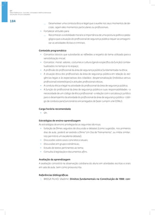 184
Disciplina: Ética e Cidadania
— Desenvolver uma conduta ética e legal que o auxilie nos seus momentos de de-
cisão, sejam eles momentos particulares ou profissionais.
• Fortalecer atitudes para:
— Reconhecer a visibilidade moral e a importância de uma postura político-peda-
gógica que a atuação do profissional de segurança pública requer ao antagoni-
zar as atividades ilícitas e criminais.
Conteúdo programático
• Conceitos básicos que subsidiarão as reflexões a respeito do tema utilizado para a
sensibilização inicial;
• Conceitos: moral, valores, costumes e cultura (geral e específica da função) contex-
tualizados no tempo e no espaço;
• A profissão do profissional da área de segurança pública fundamentada na ética;
• A situação ética dos profissionais da área de segurança pública em relação às exi-
gências legais e às expectativas dos cidadãos: despersonalização (indivíduo versus
profissional/ estereótipos) e atitudes profissionais éticas;
• A conduta ética e legal na atividade do profissional da área de segurança pública;
• A função do profissional da área de segurança pública e suas responsabilidades - a
necessidade de um código de ética profissional - a relação com o arcabouço jurídico
para o desempenho da atividade do profissional da área de segurança pública - códi-
go de conduta para funcionários encarregados de fazer cumprir a lei (ONU).
Carga horária recomendada
• 12h.
Estratégias de ensino-aprendizagem
As estratégias de ensino privilegiarão as seguintes técnicas:
• Exibição de filmes seguidos de discussão e debates (como sugestão, nos primeiros
dias de aula, poderá ser exibido o filme “Um Dia de Treinamento”, ou mídia similar;
isto permitirá um excelente debate);
• Discussões sobre casos concretos e atuais;
• Discussões em grupo e dinâmicas;
• Estudo de textos pertinentes ao tema;
• Consulta à legislação e documentos afins.
Avaliação da aprendizagem
A avaliação consistirá na observação cotidiana do aluno em atividades escritas e orais
em sala de aula, bem como prova escrita.
Referências bibliográficas
1. BREGA FILHO, Vladimir. Direitos fundamentais na Constituição de 1988: con-
2.7
ÁREA TEMÁTICA VII - CULTURA, COTIDIANO E PRÁTICA REFLEXIVA
 
