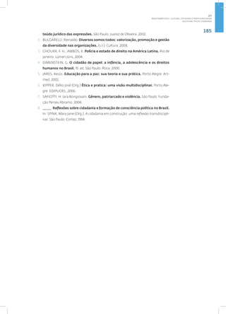 185
Disciplina: Ética e Cidadania
teúdo jurídico das expressões. São Paulo: Juarez de Oliveira, 2002.
2. BULGARELLI, Reinaldo. Diversos somos todos: valorização, promoção e gestão
da diversidade nas organizações. (s.l.): Cultura, 2008.
3. CHOUKR, F. H.; AMBOS, K. Polícia e estado de direito na América Latina. Rio de
Janeiro: Lúmen Júris, 2004.
4. DIMENSTEIN, G. O cidadão de papel: a infância, a adolescência e os direitos
humanos no Brasil. 19. ed. São Paulo: Ática, 2000.
5. JARES, Xesús. Educação para a paz: sua teoria e sua prática. Porto Alegre: Art-
med, 2002.
6. KIPPER, Délio José (Org.) Ética e pratica: uma visão multidisciplinar. Porto Ale-
gre: EDIPUCRS,.2006.
7. SAFIOTTI, H. Iara Bongiovani. Gênero, patriarcado e violência. São Paulo: Funda-
ção Perseu Abramo, 2004.
8. _____. Reflexões sobre cidadania e formação de consciência política no Brasil.
In: SPINK, Mary Jane (Org.). A cidadania em construção: uma reflexão transdiscipli-
nar. São Paulo: Cortez, 1994.
2.7
ÁREA TEMÁTICA VII - CULTURA, COTIDIANO E PRÁTICA REFLEXIVA
 