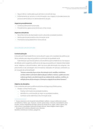 187
Disciplina: Diversidade Étnico-sóciocultural5
• Raça e ciência: razões pelas quais persiste o conceito de raça;
• Enfrentamento ao racismo e à discriminação e seu impacto no fortalecimento do
processo democrático e no desenvolvimento do país.
Aspectos procedimentais
• Conduta profissional humanizada;
• Procedimentos operacionais frente aos crimes raciais.
Aspectos atitudinais
• Reconhecimento da diversidade racial e cultural da sociedade brasileira;
• Destituição de preconceitos e discriminação racial;
• Promotores da equidade étnico-sóciocultural.
DESCRIÇÃO DA DISCIPLINA
Contextualização
A disciplina de“Diversidade Étnico-sociocultural” surge como resultado das políticas pú-
blicas voltadas para segurança pública e a promoção da igualdade racial.
Cabe destacar que esta disciplina é uma excelente oportunidade de se criar espaços
de reflexão sobre o papel dos profissionais de segurança pública em relação à diversidade
racial, religiosa e cultural brasileira, além da busca pela eliminação dos estigmas, dos
preconceitos e das abordagens discriminatórias realizadas em pessoas vulneráveis ou
em situação de vulnerabilidade6
.
“Estamos convencidos de que racismo, discriminação racial, xenofobia e intolerância
correlata revelam-se de maneira diferenciada para mulheres e meninas, e podem estar entre
os fatores que levam a uma deterioração de sua condição de vida, à pobreza, à violência, às
múltiplas formas de discriminação e à limitação ou negação de seus direitos humanos”.7
Objetivo da disciplina
Criar condições para que o profissional da área de Segurança Pública possa:
• Ampliar conhecimentos para:
— Analisar a formação da sociedade brasileira;
— Identificar as contribuições do negro na sociedade brasileira;
— Conhecer as leis referentes à discriminação racial.
6
Pessoas vulneráveis ou em situação de vulnerabilidade: mulheres; crianças e adolescentes; pessoas
com deficiência; lésbicas, gays, bissexuais, travestis; pessoas idosas; vítimas da criminalidade do abuso
do poder; usuários e dependentes de drogas; pessoas em situação de rua; negros, índios e ciganos, bem
como os Povos e Comunidades Tradicionais de Matriz Africana, Matriz Indígena e Matriz Cigana.
7
Declaração da III Conferência Mundial contra o Racismo,
Xenofobia e Intolerâncias Correlatas, parágrafo 69.
2.7
ÁREA TEMÁTICA VII - CULTURA, COTIDIANO E PRÁTICA REFLEXIVA
 