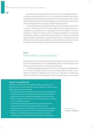 A NOVA MATRIZ CURRICULAR NACIONAL: O PROCESSO DE ELABORAÇÃO E OS PONTOS FORTALECIDOS
18
De acordo com Perrenoud et al. (2001), o termo“currículo” não significa simplesmen-
te o conjunto das disciplinas de um curso, ou o conjunto de conteúdos programáticos,
mas abrange também a expressão de princípios e metas do projeto educativo, que deve
ser flexível, possibilitando a promoção de debates e sua reelaboração em sala de aula, a
partir da interação entre os sujeitos que compõem o referido processo.
No sentido de valorizar a capacidade de utilização crítica e criativa dos conhecimen-
tos, e não o simples acúmulo de informações, a Matriz Curricular Nacional fornece, no
mapeamento das competências, nos significados dos eixos articuladores e das áreas
temáticas, no desenho da malha curricular, nas diretrizes pedagógicas e na proposta
metodológica, subsídios e instrumentos que possibilitam às instituições de ensino de
segurança pública a planejarem as ações formativas (inicial e continuada) para que os
profissionais da área de segurança pública possam, de maneira autônoma e responsá-
vel, refletir e agir criticamente em situações complexas e rotineiras de trabalho.
1.1.1
NOVOS TEMPOS, NOVAS EXIGÊNCIAS
A globalização e os avanços das tecnologias da informação e da comunicação imprimem
às primeiras décadas desse século a necessidade de repensar, dentre tantos outros as-
pectos, os processos formativos e suas formas de certificação.
No âmbito da legislação educacional, desde 19714
, é reconhecida a especificidade do
ensino militar e ressaltada a pertinência de uma legislação própria. Contudo, a neces-
sidade de certificação e validade dos cursos, fora muros institucionais, contribuiu para
que as instituições de ensino de segurança pública buscassem alguns caminhos possí-
o que é competência?
Competência é entendida como a capacidade de mobilizar saberes para agir em
diferentes situações da prática profissional, em que as reflexões antes, durante e após a
ação estimulem a autonomia intelectual.
No âmbito desse documento, trabalharemos com três conjuntos de competências:
• Competências cognitivas: são competências que requerem o desenvolvimento do
pensamento por meio da investigação e da organização do conhecimento. Elas
habilitam o indivíduo a pensar de forma crítica e criativa, posicionar-se, comunicar-
se e estar consciente de suas ações.
• Competências operativas: são as competências que preveem a aplicação do
conhecimento teórico em prática responsável, refletida e consciente.
• Competências atitudinais: são competências que visam estimular a percepção da
realidade, por meio do conhecimento e do desenvolvimento das potencialidades
individuais; a conscientização de sua pessoa e da interação com o grupo; a
capacidade de conviver em diferentes ambientes: familiar, profissional e social.
4
LDB 5672/71 e LDB 9394/96.
1.1
 
