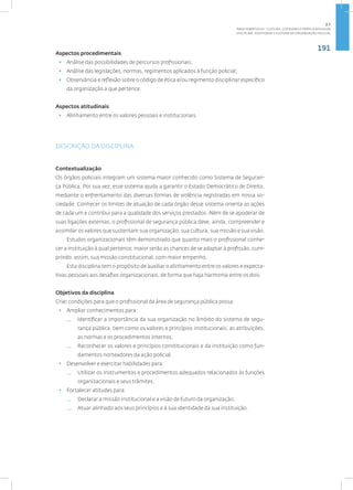 191
Disciplina: Identidade e Cultura da Organização Policial
Aspectos procedimentais
• Análise das possibilidades de percursos profissionais;
• Análise das legislações, normas, regimentos aplicados à função policial;
• Observância e reflexão sobre o código de ética e/ou regimento disciplinar específico
da organização a que pertence.
Aspectos atitudinais
• Alinhamento entre os valores pessoais e institucionais.
DESCRIÇÃO DA DISCIPLINA
Contextualização
Os órgãos policiais integram um sistema maior conhecido como Sistema de Seguran-
ça Pública. Por sua vez, esse sistema ajuda a garantir o Estado Democrático de Direito,
mediante o enfrentamento das diversas formas de violência registradas em nossa so-
ciedade. Conhecer os limites de atuação de cada órgão desse sistema orienta as ações
de cada um e contribui para a qualidade dos serviços prestados. Além de se apoderar de
suas ligações externas, o profissional de segurança pública deve, ainda, compreender e
assimilar os valores que sustentam sua organização, sua cultura, sua missão e sua visão.
Estudos organizacionais têm demonstrado que quanto mais o profissional conhe-
cer a instituição à qual pertence, maior serão as chances de se adaptar à profissão, cum-
prindo, assim, sua missão constitucional, com maior empenho.
Esta disciplina tem o propósito de auxiliar o alinhamento entre os valores e expecta-
tivas pessoais aos desafios organizacionais, de forma que haja harmonia entre os dois.
Objetivos da disciplina
Criar condições para que o profissional da área de segurança pública possa:
• Ampliar conhecimentos para:
— Identificar a importância da sua organização no âmbito do sistema de segu-
rança pública, bem como os valores e princípios institucionais, as atribuições,
as normas e os procedimentos internos;
— Reconhecer os valores e princípios constitucionais e da instituição como fun-
damentos norteadores da ação policial.
• Desenvolver e exercitar habilidades para:
— Utilizar os instrumentos e procedimentos adequados relacionados às funções
organizacionais e seus trâmites;
• Fortalecer atitudes para:
— Declarar a missão institucional e a visão de futuro da organização;
— Atuar alinhado aos seus princípios e à sua identidade da sua instituição.
2.7
ÁREA TEMÁTICA VII - CULTURA, COTIDIANO E PRÁTICA REFLEXIVA
 
