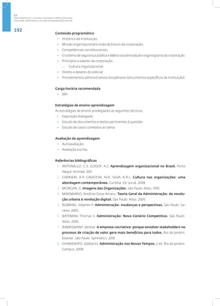 192
Disciplina: Identidade e Cultura da Organização Policial
Conteúdo programático
• Histórico da instituição;
• Missão organizacional e visão de futuro da corporação;
• Competências constitucionais;
• O sistema de segurança pública e defesa social estadual e organograma da corporação;
• Princípios e valores da corporação:
— Cultura organizacional;
• Direito e deveres do policial;
• Procedimentos administrativos disciplinares (documentos específicos da instituição).
Carga horária recomendada
• 20h.
Estratégias de ensino-aprendizagem
As estratégias de ensino privilegiarão as seguintes técnicas:
• Exposição dialogada;
• Estudo de documentos e textos pertinentes à questão;
• Estudo de casos correlatos ao tema.
Avaliação da aprendizagem
• Autoavaliação;
• Avaliação escrita.
Referências bibliográficas
1. ANTONELLO, C.S; GODOY, A.S. Aprendizagem organizacional no Brasil. Porto
Alegre: Artmed, 2011.
2. CARRIERI, A.P; CAVEDON, N.R; SILVA, A.R.L. Cultura nas organizações: uma
abordagem contemporânea. Curitiba: Ed. Juruá, 2008.
3. MORGAN, G. Imagens das Organizações. São Paulo: Atlas, 1995.
4. MAXIMIANO, Antônio Cesar Amaru. Teoria Geral da Administração: da revolu-
ção urbana à revolução digital. São Paulo: Atlas, 2005.
5. ROBBINS, Stephen P. Administração: mudanças e perspectivas. São Paulo: Sa-
raiva, 2005.
6. BATEMAN, Thomas S. Administração: Novo Cenário Competitivo. São Paulo:
Atlas, 2006.
7. RAMASWANY, Venkat. A empresa cocriativa: porque envolver stakeholders no
processo de criação de valor gera mais benefícios para todos. Rio de Janeiro:
Elsevier; São Paulo: Symnetics, 2010
8. CHIAVENATO, Idalberto. Administração nos Novos Tempos. 2 ed. Rio de Janeiro:
Campus, 2004.
2.7
ÁREA TEMÁTICA VII - CULTURA, COTIDIANO E PRÁTICA REFLEXIVA
 