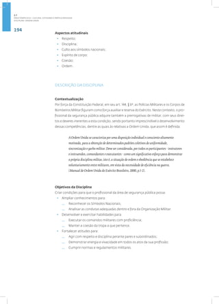 194
Disciplina: ORDEM UNIDA
Aspectos atitudinais
• Respeito;
• Disciplina;
• Culto aos símbolos nacionais;
• Espírito de corpo;
• Coesão;
• Ordem .
DESCRIÇÃO DA DISCIPLINA
Contextualização
Por força da Constituição Federal, em seu art. 144, § 6º, as Polícias Militares e os Corpos de
Bombeiros Militar figuram como força auxiliar e reserva do Exército. Neste contexto, o pro-
fissional da segurança pública adquire também a prerrogativas de militar, com seus direi-
tos e deveres inerentes a esta condição, sendo portanto imprescindível o desenvolvimento
dessas competências, dentre as quais às relativas a Ordem Unida, que assim é definida:
A Ordem Unida se caracteriza por uma disposição individual e consciente altamente
motivada, para a obtenção de determinados padrões coletivos de uniformidade,
sincronização e garbo militar. Deve ser considerada, por todos os participantes - instrutores
e instruendos, comandantes e executantes - como um significativo esforço para demonstrar
a própria disciplina militar, isto é, a situação de ordem e obediência que se estabelece
voluntariamente entre militares, em vista da necessidade de eficiência na guerra.
(Manual de Ordem Unida do Exército Brasileiro, 2000, p.1-2).
Objetivos da Disciplina
Criar condições para que o profissional da área de segurança pública possa:
• Ampliar conhecimentos para:
— Reconhecer os Símbolos Nacionais;
— Analisar as condutas adequadas dentro e fora da Organização Militar.
• Desenvolver e exercitar habilidades para:
— Executar os comandos militares com proficiência;
— Manter a coesão da tropa a que pertence.
• Fortalecer atitudes para:
— Agir com respeito e disciplina perante pares e subordinados;
— Demonstrar energia e vivacidade em todos os atos da sua profissão;
— Cumprir normas e regulamentos militares.
2.7
ÁREA TEMÁTICA VII - CULTURA, COTIDIANO E PRÁTICA REFLEXIVA
 