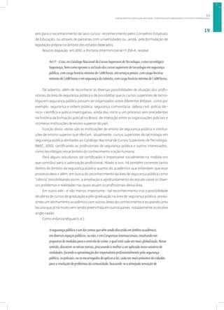 A NOVA MATRIZ CURRICULAR NACIONAL: O PROCESSO DE ELABORAÇÃO E OS PONTOS FORTALECIDOS
19
veis para o reconhecimento de seus cursos: reconhecimento pelos Conselhos Estaduais
de Educação, ou através de parcerias com universidades ou, ainda, pela formulação de
legislação própria no âmbito dos estados federados.
Noutro diapasão, em 2010, a Portaria Interministerial nº 258-A, resolve:
Art 1º - Criar, no Catálogo Nacional de Cursos Superiores deTecnologia, o eixo tecnológico
Segurança, bem como aprovar a inclusão dos cursos superiores de tecnologia em segurança
pública, com carga horária mínima de 1.600 horas, em serviços penais, com carga horária
mínima de 1.600 horas e em segurança do trânsito, com carga horária mínima de 1.600 horas.
Tal advento, além de reconhecer as diversas possibilidades de atuação dos profis-
sionais da área de segurança pública e de possibilitar que os cursos superiores de tecno-
logia em segurança pública possam ser organizados sobre diferentes ênfases, como por
exemplo, segurança e ordem pública, segurança comunitária, defesa civil, polícia téc-
nico- científica e polícia investigativa, ainda deu início a um processo sem precedentes
na história da formação policial no Brasil, de interação entre as organizações policiais e
inúmeras instituições de ensino superior do país.
Função disso, várias são as instituições de ensino de segurança pública e institui-
ções de ensino superior que ofertam, atualmente, cursos superiores de tecnologia em
segurança pública alinhados ao Catálogo Nacional de Cursos Superiores de Tecnologia.
(MEC, 2010), certificando os profissionais de segurança pública e outros interessados,
como tecnólogos nesse âmbito do conhecimento e ação humana.
Para alguns estudiosos tal certificação é importante socialmente na medida em
que contribui para a valorização profissional. Aliado a isso, há também correntes tanto
dentro do âmbito da segurança pública quanto do acadêmico que entendem que esse
processo deva ir além, em busca do reconhecimento da área de segurança pública como
“ciência” possibilitando assim, a ampliação e aprofundamento do estudo sobre os diver-
sos problemas e realidades nas quais atuam os profissionais dessa área.
Em outro viés - e não menos importante - tal reconhecimento cria a possibilidade
de oferta de cursos de graduação e pós-graduação na área de segurança pública, produ-
zindo um alinhamento acadêmico com outras áreas do conhecimento e ocupando uma
lacuna que já há muito vem sendo preenchida em outros países, notadamente os do eixo
anglo-saxão.
Como enfatiza Miguel (s.d.)
A segurança pública é um dos temas que vêm sendo discutido em âmbito acadêmico,
em diversos espaços públicos, ou não, e em Congressos Internacionais, resultando em
propostas de medidas para o controle do crime, o qual está cada vez mais globalizado. Nesse
sentido, discutem-se várias teorias, procurando a melhor a ser aplicada nesse universo de
realidades, focando a aproximação dos responsáveis profissionalmente pela segurança
pública, os policiais, ou os encarregados de aplicar a lei, cada vez mais próximos do cidadão
para a resolução de problemas da comunidade, buscando-se a almejada sensação de
1.1
 