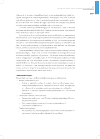 199
Disciplina: Abordagem
infratores da lei, pessoas em situação vulnerável, pessoa portadora de enfermidade con-
tagiosa, estrangeiros etc. O policial geralmente é acionado para atuar onde as pessoas
estão defendendo direitos ou estão em posições opostas: brigas, manifestações, aciden-
tes, locais de crimes mais diversos etc. Logo, o policial vai lidar com pessoas que estão
com o controle emocional abalado, exaltadas e até mesmo violentas.
O cidadão, por mais que tenha infringido a lei, não é obrigado a fazer ou deixar de
fazer nada, que não seja pelo império da lei. Esta assertiva deve ser o pilar sustentador do
ensino de técnicas e táticas de abordagem policial.
O conhecimento técnico profissional, deve ser construído dentro da realidade que o
policial vai atuar, a partir dos princípios dos direitos humanos e tendo como base teórica
a legislação vigente. Um treinamento de qualidade vai fazer com que os profissionais
valorizem os procedimentos técnicos operacionais como expressão da competência, da
ética e da segurança profissional e conseqüentemente obter a eficácia nas diligências
policiais, sem riscos desnecessários e sem violação de direitos.
O policial deverá estar preparado para atuar em situações que estará sujeito a fortes
pressões psicológicas e deverá ainda se manter em condições de empregar técnicas que
demandam refinadas habilidades psicomotoras a fim de evitar uma reação violenta ou
socorrer uma pessoa em sérias dificuldades. O momento da aproximação e do contato
com as pessoas que estão perturbando a ordem é sempre muito delicado e perigoso. O
policial não deverá se descuidar da segurança dos envolvidos na operação: a equipe, o
público, e os abordados; e estar preparado para vencer uma resistência, que poderá ser
armada, ao mesmo tempo tomar cuidado para não causar constrangimentos além do
essencialmente necessário para realizar o seu serviço.
Objetivos da disciplina
Criar condições para que o profissional da área de segurança pública possa:
• Ampliar conhecimentos para:
— Analisar as legislações, códigos de conduta e doutrinas referentes aos seguin-
tes tipos de abordagem policial: abordagem de pessoas; rotina, atitude suspei-
ta e infratores da lei; abordagem de veículos e abordagem em edificações;
— Identificar os princípios e os fundamentos presentes em cada um dos tipos
de abordagem.
• Desenvolver e exercitar habilidades para:
— Executar os procedimentos específicos para cada tipo de abordagem (demons-
trações e simulações);
— Exercitar as condutas corretamente (contato, verbalização, etc.);
— Utilizar técnicas de entrevista.
• Fortalecer atitudes para:
— Atuar com base nos preceitos legais e das normas internacionais de direitos hu-
manos e princípios humanitários aplicáveis à função policial.
2.8
ÁREA TEMÁTICA VIII - FUNÇÕES, TÉCNICAS E PROCEDIMENTOS EM SEGURANÇA PÚBLICA
 