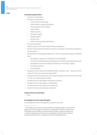 200
Disciplina: Abordagem
Conteúdo programático9
• Conceito de abordagem;
• Princípios e fundamentos:
— O princípio da reserva legal;
— Ordem pública e segurança pública;
— Preservação da ordem pública;
— Policiamento;
— Poder de polícia;
— Fundada suspeita;
— Flagrante delito;
— Voz de prisão;
— Delitos de menor potencial ofensivo;
• Tipos de abordagens;
• Aspectos legais e normativos relacionados à abordagem ;
• Normas internacionais de direitos humanos e princípios humanitários aplicáveis à
função policial;
• Procedimentos de abordagem de pessoas: rotina, em atitudes suspeitas e infratores
da lei;
— Abordagens a pessoas em situação de vulnerabilidade;
— Ocorrênciasenvolvendopessoasdotadasdeimunidadeouprerrogativadefunção;
— Abordagem de pessoas em flagrante delito ou em fundada suspeita;
— Condução de presos;
— Uso da algema;
• Equipamentos de segurança individual (colete, capacete, luvas - Portaria Intermi-
nisterial nº 4.226, de 31 de dezembro de 2010);
• Equipamentos e tecnologias de menor potencial ofensivo (Portaria Interministerial
nº 4.226, de 31 de dezembro de 2010);
• Procedimentos de abordagem de veículos e coletivos;
• Procedimentos de abordagem em edificações;
• Encaminhamento de ocorrências assistenciais;
• Encaminhamento à autoridade competente.
Carga horária recomendada
• 60h.
Estratégias de ensino-aprendizagem
As estratégias de ensino privilegiarão as seguintes técnicas:
9
Esta disciplina terá como foco o princípio da defesa, seja do próprio policial, de terceiros e do
agressor, pois a ideia de ataque não coaduna com a função policial. Durante as aulas deverão
ser abordadas técnicas de defesa contra diversos tipos de ataque. É importante salientar que
a sistemática repetição dos exercícios deverá ser empregada com relevância pois, propiciará
ao policial o desenvolvimento e o aperfeiçoamento de suas habilidades motoras.
2.8
ÁREA TEMÁTICA VIII - FUNÇÕES, TÉCNICAS E PROCEDIMENTOS EM SEGURANÇA PÚBLICA
 