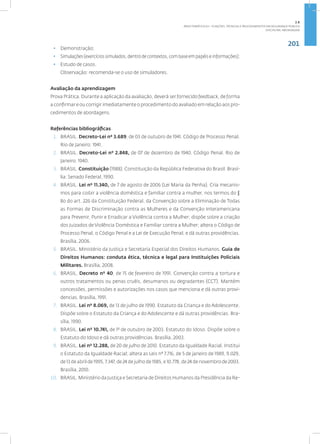 201
Disciplina: Abordagem
• Demonstração;
• Simulações(exercíciossimulados,dentrodecontextos,combaseempapéiseinformações);
• Estudo de casos.
Observação: recomenda-se o uso de simuladores.
Avaliação da aprendizagem
Prova Prática. Durante a aplicação da avaliação, deverá ser fornecido feedback, de forma
a confirmar e ou corrigir imediatamente o procedimento do avaliado em relação aos pro-
cedimentos de abordagens.
Referências bibliográficas
1. BRASIL. Decreto-Lei nº 3.689, de 03 de outubro de 1941. Código de Processo Penal.
Rio de Janeiro: 1941.
2. BRASIL. Decreto-Lei nº 2.848, de 07 de dezembro de 1940. Código Penal. Rio de
Janeiro: 1940.
3. BRASIL. Constituição (1988). Constituição da República Federativa do Brasil. Brasí-
lia: Senado Federal, 1990.
4. BRASIL. Lei nº 11.340, de 7 de agosto de 2006 (Lei Maria da Penha). Cria mecanis-
mos para coibir a violência doméstica e familiar contra a mulher, nos termos do §
8o do art. 226 da Constituição Federal, da Convenção sobre a Eliminação de Todas
as Formas de Discriminação contra as Mulheres e da Convenção Interamericana
para Prevenir, Punir e Erradicar a Violência contra a Mulher; dispõe sobre a criação
dos Juizados de Violência Doméstica e Familiar contra a Mulher; altera o Código de
Processo Penal, o Código Penal e a Lei de Execução Penal; e dá outras providências.
Brasília, 2006.
5. BRASIL. Ministério da Justiça e Secretaria Especial dos Direitos Humanos. Guia de
Direitos Humanos: conduta ética, técnica e legal para Instituições Policiais
Militares. Brasília, 2008.
6. BRASIL. Decreto nº 40, de 15 de fevereiro de 1991. Convenção contra a tortura e
outros tratamentos ou penas cruéis, desumanos ou degradantes (CCT). Mantém
concessões, permissões e autorizações nos casos que menciona e dá outras provi-
dencias. Brasília, 1991.
7. BRASIL. Lei nº 8.069, de 13 de julho de 1990. Estatuto da Criança e do Adolescente.
Dispõe sobre o Estatuto da Criança e do Adolescente e dá outras providências. Bra-
sília, 1990.
8. BRASIL. Lei nº 10.741, de 1º de outubro de 2003. Estatuto do Idoso. Dispõe sobre o
Estatuto do Idoso e dá outras providências. Brasília, 2003.
9. BRASIL. Lei nº 12.288, de 20 de julho de 2010. Estatuto da Igualdade Racial. Institui
o Estatuto da Igualdade Racial; altera as Leis nº 7.716, de 5 de janeiro de 1989, 9.029,
de 13 de abril de 1995, 7.347, de 24 de julho de 1985, e 10.778, de 24 de novembro de 2003.
Brasília, 2010.
10. BRASIL. Ministério da Justiça e Secretaria de Direitos Humanos da Presidência da Re-
2.8
ÁREA TEMÁTICA VIII - FUNÇÕES, TÉCNICAS E PROCEDIMENTOS EM SEGURANÇA PÚBLICA
 