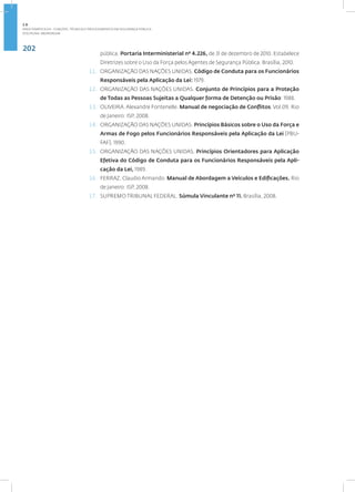 202
Disciplina: Abordagem
pública. Portaria Interministerial nº 4.226, de 31 de dezembro de 2010. Estabelece
Diretrizes sobre o Uso da Força pelos Agentes de Segurança Pública. Brasília, 2010.
11. ORGANIZAÇÃO DAS NAÇÕES UNIDAS. Código de Conduta para os Funcionários
Responsáveis pela Aplicação da Lei: 1979.
12. ORGANIZAÇÃO DAS NAÇÕES UNIDAS. Conjunto de Princípios para a Proteção
de Todas as Pessoas Sujeitas a Qualquer forma de Detenção ou Prisão: 1988.
13. OLIVEIRA. Alexandre Fontenelle. Manual de negociação de Conflitos. Vol.09. Rio
de Janeiro: ISP, 2008.
14. ORGANIZAÇÃO DAS NAÇÕES UNIDAS. Princípios Básicos sobre o Uso da Força e
Armas de Fogo pelos Funcionários Responsáveis pela Aplicação da Lei (PBU-
FAF), 1990.
15. ORGANIZAÇÃO DAS NAÇÕES UNIDAS. Princípios Orientadores para Aplicação
Efetiva do Código de Conduta para os Funcionários Responsáveis pela Apli-
cação da Lei, 1989.
16. FERRAZ, Claudio Armando. Manual de Abordagem a Veículos e Edificações. Rio
de Janeiro: ISP, 2008.
17. SUPREMO TRIBUNAL FEDERAL. Súmula Vinculante nº 11. Brasília, 2008.
2.8
ÁREA TEMÁTICA VIII - FUNÇÕES, TÉCNICAS E PROCEDIMENTOS EM SEGURANÇA PÚBLICA
 