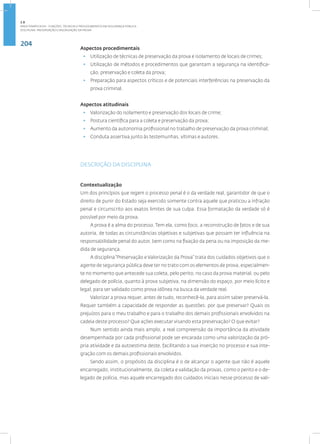 204
Disciplina: Preservação e Valorização da Prova
Aspectos procedimentais
• Utilização de técnicas de preservação da prova e isolamento de locais de crimes;
• Utilização de métodos e procedimentos que garantam a segurança na identifica-
ção, preservação e coleta da prova;
• Preparação para aspectos críticos e de potenciais interferências na preservação da
prova criminal.
Aspectos atitudinais
• Valorização do isolamento e preservação dos locais de crime;
• Postura científica para a coleta e preservação da prova;
• Aumento da autonomia profissional no trabalho de preservação da prova criminal;
• Conduta assertiva junto às testemunhas, vítimas e autores.
DESCRIÇÃO DA DISCIPLINA
Contextualização
Um dos princípios que regem o processo penal é o da verdade real, garantidor de que o
direito de punir do Estado seja exercido somente contra aquele que praticou a infração
penal e circunscrito aos exatos limites de sua culpa. Essa formatação da verdade só é
possível por meio da prova.
A prova é a alma do processo. Tem ela, como foco, a reconstrução de fatos e de sua
autoria, de todas as circunstâncias objetivas e subjetivas que possam ter influência na
responsabilidade penal do autor, bem como na fixação da pena ou na imposição da me-
dida de segurança.
A disciplina“Preservação e Valorização da Prova” trata dos cuidados objetivos que o
agente de segurança pública deve ter no trato com os elementos de prova, especialmen-
te no momento que antecede sua coleta, pelo perito, no caso da prova material, ou pelo
delegado de polícia, quanto à prova subjetiva, na dimensão do espaço, por meio lícito e
legal, para ser validado como prova idônea na busca da verdade real.
Valorizar a prova requer, antes de tudo, reconhecê-la, para assim saber preservá-la.
Requer também a capacidade de responder as questões: por que preservar? Quais os
prejuízos para o meu trabalho e para o trabalho dos demais profissionais envolvidos na
cadeia deste processo? Que ações executar visando esta preservação? O que evitar?
Num sentido ainda mais amplo, a real compreensão da importância da atividade
desempenhada por cada profissional pode ser encarada como uma valorização da pró-
pria atividade e da autoestima deste, facilitando a sua inserção no processo e sua inte-
gração com os demais profissionais envolvidos.
Sendo assim, o propósito da disciplina é o de alcançar o agente que não é aquele
encarregado, institucionalmente, da coleta e validação da provas, como o perito e o de-
legado de polícia, mas aquele encarregado dos cuidados iniciais nesse processo de vali-
2.8
ÁREA TEMÁTICA VIII - FUNÇÕES, TÉCNICAS E PROCEDIMENTOS EM SEGURANÇA PÚBLICA
 
