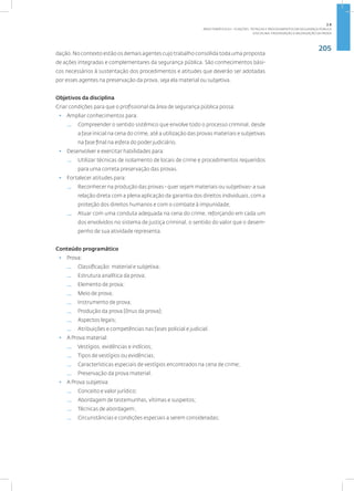 205
Disciplina: Preservação e Valorização da Prova
dação. No contexto estão os demais agentes cujo trabalho consolida toda uma proposta
de ações integradas e complementares da segurança pública. São conhecimentos bási-
cos necessários à sustentação dos procedimentos e atitudes que deverão ser adotadas
por esses agentes na preservação da prova, seja ela material ou subjetiva.
Objetivos da disciplina
Criar condições para que o profissional da área de segurança pública possa:
• Ampliar conhecimentos para:
— Compreender o sentido sistêmico que envolve todo o processo criminal, desde
a fase inicial na cena do crime, até a utilização das provas materiais e subjetivas
na fase final na esfera do poder judiciário.
• Desenvolver e exercitar habilidades para:
— Utilizar técnicas de isolamento de locais de crime e procedimentos requeridos
para uma correta preservação das provas.
• Fortalecer atitudes para:
— Reconhecer na produção das provas - quer sejam materiais ou subjetivas- a sua
relação direta com a plena aplicação da garantia dos direitos individuais, com a
proteção dos direitos humanos e com o combate à impunidade;
— Atuar com uma conduta adequada na cena do crime, reforçando em cada um
dos envolvidos no sistema de justiça criminal, o sentido do valor que o desem-
penho de sua atividade representa.
Conteúdo programático
• Prova:
— Classificação: material e subjetiva;
— Estrutura analítica da prova;
— Elemento de prova;
— Meio de prova;
— Instrumento de prova;
— Produção da prova (ônus da prova);
— Aspectos legais;
— Atribuições e competências nas fases policial e judicial.
• A Prova material:
— Vestígios, evidências e indícios;
— Tipos de vestígios ou evidências;
— Características especiais de vestígios encontrados na cena de crime;
— Preservação da prova material.
• A Prova subjetiva:
— Conceito e valor jurídico;
— Abordagem de testemunhas, vítimas e suspeitos;
— Técnicas de abordagem;
— Circunstâncias e condições especiais a serem consideradas;
2.8
ÁREA TEMÁTICA VIII - FUNÇÕES, TÉCNICAS E PROCEDIMENTOS EM SEGURANÇA PÚBLICA
 