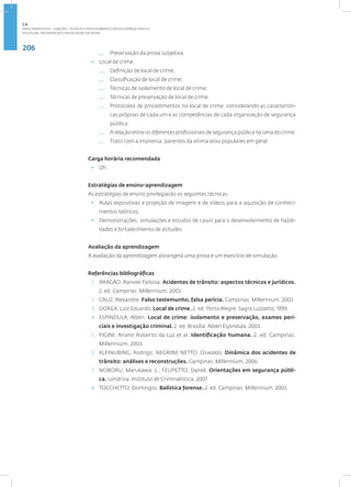 206
Disciplina: Preservação e Valorização da Prova
— Preservação da prova subjetiva.
• Local de crime:
— Definição de local de crime;
— Classificação de local de crime;
— Técnicas de isolamento de local de crime;
— Técnicas de preservação de local de crime;
— Protocolos de procedimentos no local de crime, considerando as característi-
cas próprias de cada um e as competências de cada organização de segurança
pública;
— A relação entre os diferentes profissionais de segurança pública na cena do crime;
— Trato com a imprensa, parentes da vítima e/ou populares em geral.
Carga horária recomendada
• 12h.
Estratégias de ensino-aprendizagem
As estratégias de ensino privilegiarão as seguintes técnicas:
• Aulas expositivas e projeção de imagens e de vídeos para a aquisição de conheci-
mentos teóricos;
• Demonstrações, simulações e estudos de casos para o desenvolvimento de habili-
dades e fortalecimento de atitudes.
Avaliação da aprendizagem
A avaliação da aprendizagem abrangerá uma prova e um exercício de simulação.
Referências bibliográficas
1. ARAGÃO, Ranvier Feitosa. Acidentes de trânsito: aspectos técnicos e jurídicos.
2. ed. Campinas: Millennium, 2003.
2. CRUZ, Alexandre. Falso testemunho, falsa perícia. Campinas: Millennium, 2003.
3. DOREA, Luiz Eduardo. Local de crime. 2. ed. Porto Alegre: Sagra Luzzatto, 1999.
4. ESPINDULA, Alberi. Local de crime: isolamento e preservação, exames peri-
ciais e investigação criminal. 2. ed. Brasília: Alberi Espindula, 2003.
5. FIGINI, Ariano Roberto da Luz et al. Identificação humana. 2. ed. Campinas:
Millennium, 2003.
6. KLEINUBING, Rodrigo; NEGRINE NETTO, Oswaldo. Dinâmica dos acidentes de
trânsito: análises e reconstruções. Campinas: Millennium, 2006.
7. NOBORU, Marukawa. L.; FELIPETTO, Daniel. Orientações em segurança públi-
ca. Londrina: Instituto de Criminalística, 2007.
8. TOCCHETTO, Domingos. Balística forense. 2. ed. Campinas: Millennium, 2003.
2.8
ÁREA TEMÁTICA VIII - FUNÇÕES, TÉCNICAS E PROCEDIMENTOS EM SEGURANÇA PÚBLICA
 