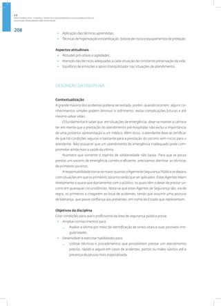 208
Disciplina: Atendimento Pré-Hospitalar
• Aplicação das técnicas aprendidas;
• Técnicasdehigienizaçãoeesterilização,fatoresderiscoseequipamentosdeproteção.
Aspectos atitudinais
• Atitudes pró-ativas e agilidades;
• Atenção das técnicas adequadas a cada situação de constante preservação da vida;
• Equilíbrio de emoções e apoio tranqüilizador nas situações de atendimento.
DESCRIÇÃO DA DISCIPLINA
Contextualização
A grande maioria dos acidentes poderia ser evitada, porém, quando ocorrem, alguns co-
nhecimentos simples podem diminuir o sofrimento, evitar complicações futuras e até
mesmo salvar vidas.
O fundamental é saber que, em situações de emergência, deve-se manter a calma e
ter em mente que a prestação do atendimento pré-hospitalar não exclui a importância
de uma posterior apresentação a um médico. Além disso, o atendente deve se certificar
de que há condições seguras o bastante para a prestação do socorro sem riscos para o
atendente. Não esquecer que um atendimento de emergência inadequado pode com-
prometer ainda mais a saúde da vítima.
Acontece que somente o espírito de solidariedade não basta. Para que se possa
prestar um socorro de emergência correto e eficiente, precisamos dominar as técnicas
de primeiros socorros.
A responsabilidade torna-se maior quando oAgente de Segurança Pública se depara
com situações em que os primeiros socorros terão que ser aplicados. EstesAgentes lidam
diretamente e quase que diariamente com o público, os quais têm o dever de prestar so-
corro em quaisquer circunstâncias. Nota-se que estes Agentes de Segurança são, via de
regra, os primeiros a chegarem ao local de acidentes, tendo que assumir uma postura
de liderança, que passe confiança aos presentes, em nome do Estado que representam.
Objetivos da disciplina
Criar condições para que o profissional da área de segurança pública possa:
• Ampliar conhecimentos para:
— Avaliar a vítima por meio da identificação de sinais vitais e suas possíveis irre-
gularidades.
• Desenvolver e exercitar habilidades para:
— Utilizar técnicas e procedimentos que possibilitem prestar um atendimento
preciso, rápido e seguro em casos de acidentes, partos ou males súbitos até a
presença de pessoa mais especializada.
2.8
ÁREA TEMÁTICA VIII - FUNÇÕES, TÉCNICAS E PROCEDIMENTOS EM SEGURANÇA PÚBLICA
 
