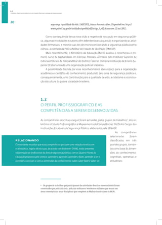 O PERFIL PROFISSIOGRÁFICO E AS COMPETÊNCIAS A SEREM DESENVOLVIDAS
20
segurança e qualidade de vida. (MIGUEL, Marco Antonio. Alves. Disponível em: http://
www.polmil.sp.gov.br/unidades/apmbb/pdf/artigo_1.pdf. Acesso em: 22 out 2012).
Como consequência dessa nova visão a respeito da educação em segurança públi-
ca, algumas instituições e autores vêm defendendo esta questão e organizando as ativi-
dades formativas, e mesmo suas leis de ensino considerando a segurança pública como
ciência, a exemplo da Polícia Militar do Estado de São Paulo (PMESP).
Mais recentemente, o Ministério da Educação (MEC) avaliou e reconheceu o pri-
meiro curso de Bacharelado em Ciências Policiais, ofertado pelo Instituto Superior de
Ciências Policiais da Polícia Militar do Distrito Federal, primeira Instituição de Ensino Su-
perior (IES) oriunda de uma organização policial brasileira.
A possibilidade trazida por esse reconhecimento abre espaço para a organização
acadêmica e científica do conhecimento produzido pela área de segurança pública e,
consequentemente, uma contribuição para a qualidade de vida, a cidadania e a constru-
ção da cultura da paz na sociedade brasileira.
1.2
O PERFIL PROFISSIOGRÁFICO E AS
COMPETÊNCIAS A SEREM DESENVOLVIDAS
As competências descritas a seguir foram extraídas, pelos grupos de trabalhos5
, dos re-
latórios o Estudo Profissiográfico e Mapeamento de Competências: Perfil dos Cargos das
Instituições Estaduais de Segurança Pública, elaborados pela SENASP.
As competências
selecionadas foram
classificadas em três
grandes grupos, toman-
do como base às dimen-
sões do conhecimento:
cognitivas, operativas e
atitudinais:
5
Os grupos de trabalhos que participaram das atividades descritas nesse relatório foram
constituídos por policiais civis, policiais militares e bombeiros militares que atuam em
áreas contempladas pelas disciplinas que compõem as Malhas Curriculares da MCN.
relacionando
É importante ressaltar que essas competências possuem uma relação estreita com
os eixos ético, legal e técnico que, de acordo com Balestreri (1998), estão presentes
na formação do profissional da área de segurança pública; com os Quatro Pilares da
Educação propostos pela Unesco: aprender a aprender, aprender a fazer, aprender a ser e
aprender a conviver; e com as dimensões do conhecimento: saber, saber fazer e saber ser.
1.2
 
